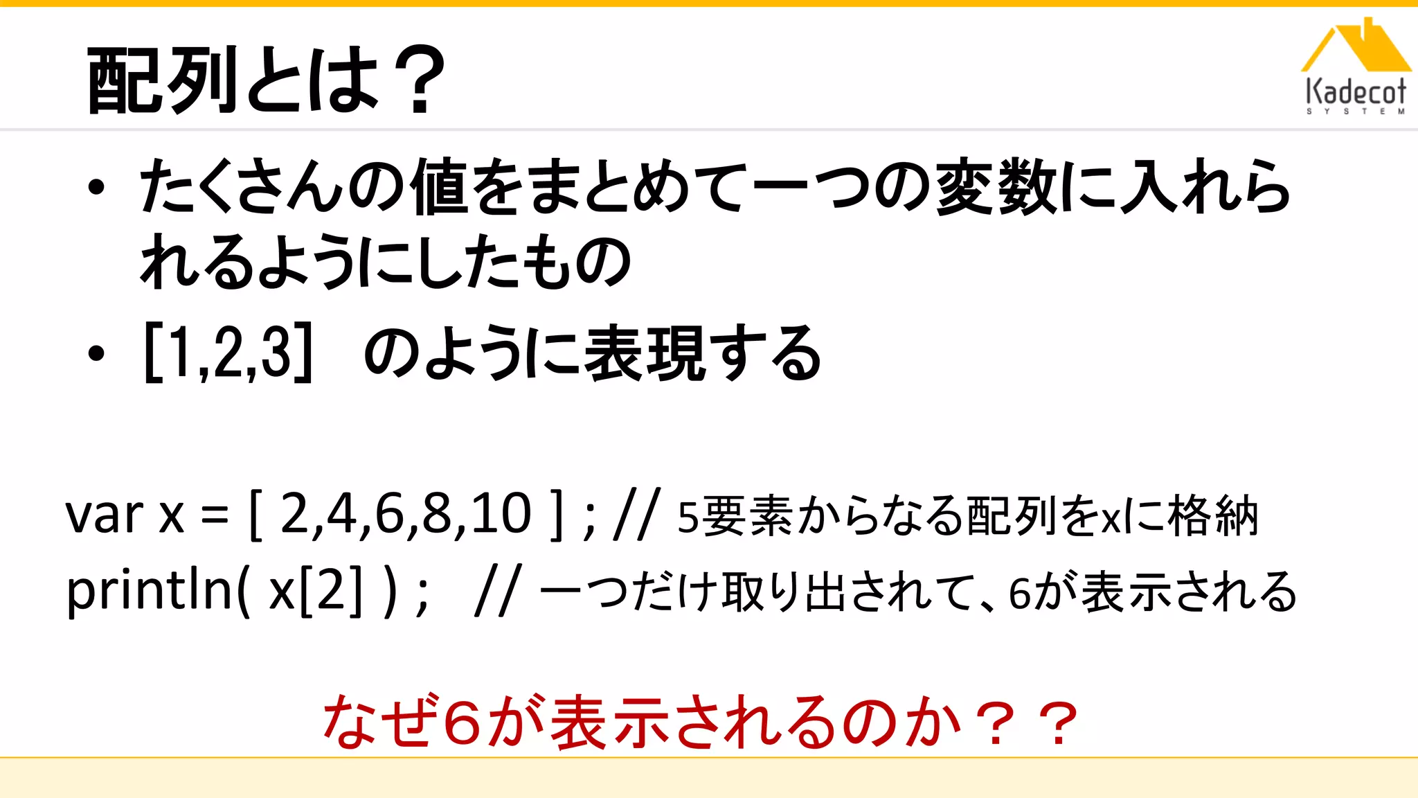 株式会社ソニーコンピュータサイエンス研究所
配列とは？
• たくさんの値をまとめて一つの変数に入れら
れるようにしたもの
• [1,2,3] のように表現する
var x = [ 2,4,6,8,10 ] ; // 5要素からなる配列をxに格納
println( x[2] ) ; // 一つだけ取り出されて、6が表示される
なぜ６が表示されるのか？？
 