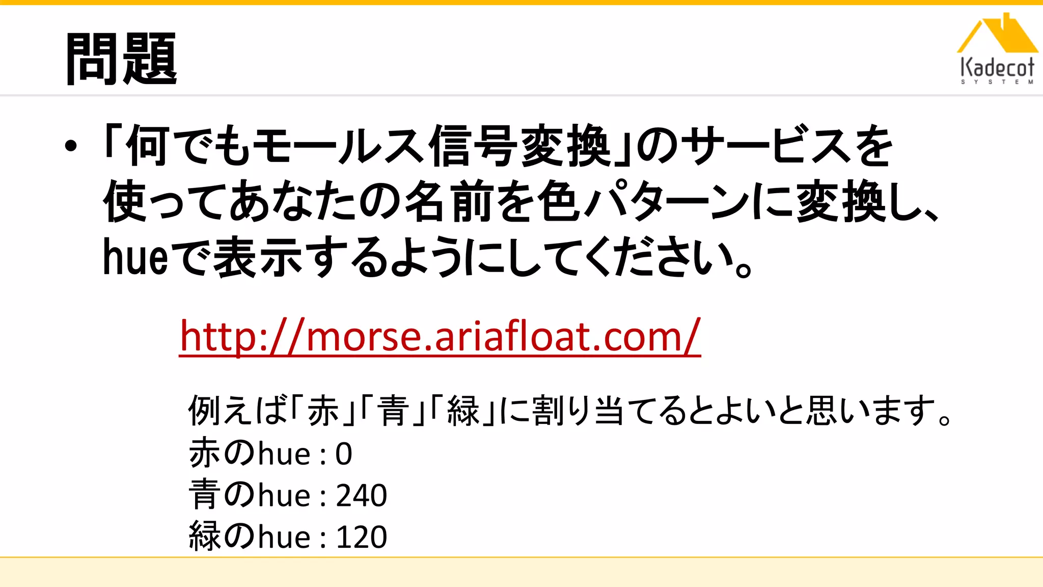 株式会社ソニーコンピュータサイエンス研究所
問題
• 「何でもモールス信号変換」のサービスを
使ってあなたの名前を色パターンに変換し、
hueで表示するようにしてください。
http://morse.ariafloat.com/
例えば「赤」「青」「緑」に割り当てるとよいと思います。
赤のhue : 0
青のhue : 240
緑のhue : 120
 