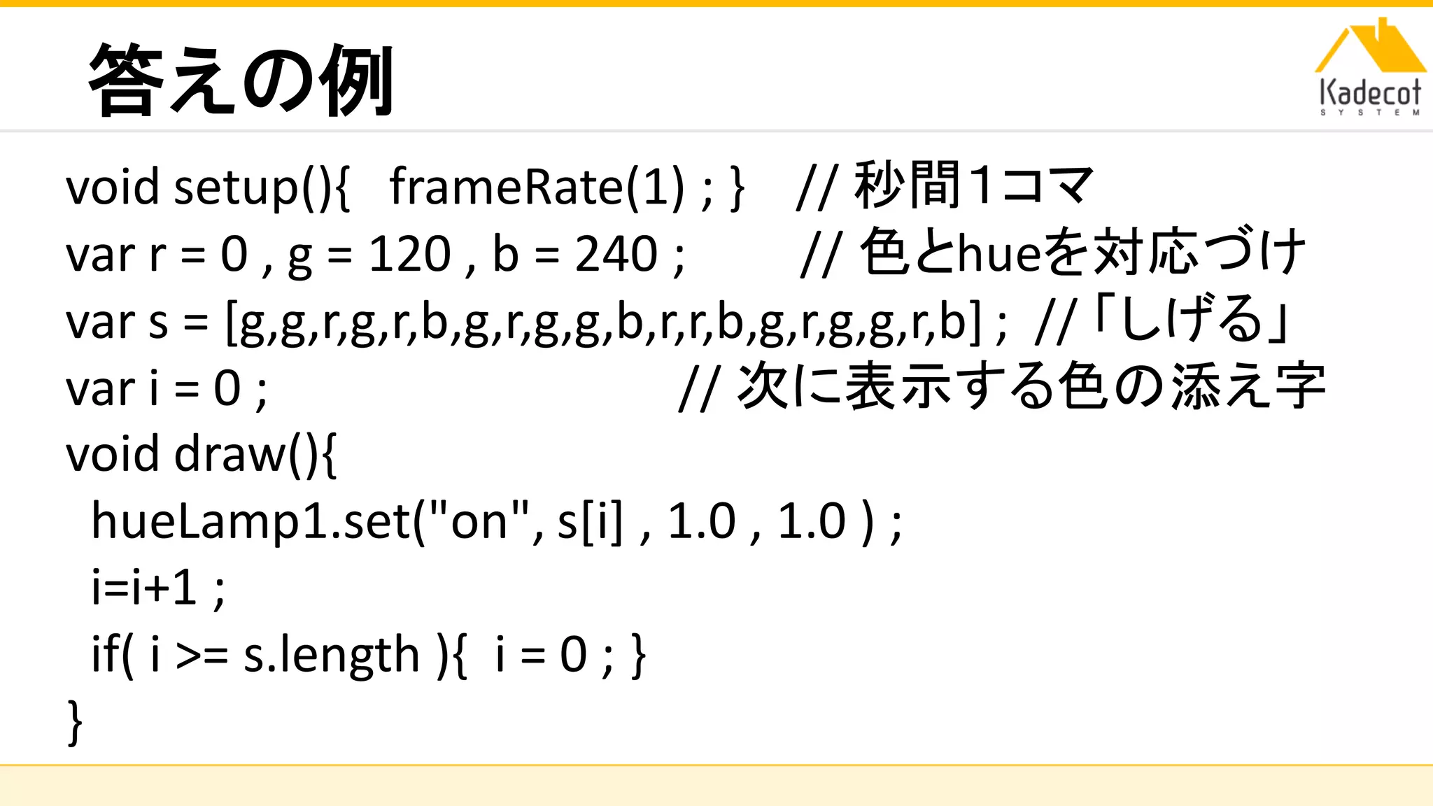 株式会社ソニーコンピュータサイエンス研究所
答えの例
void setup(){ frameRate(1) ; } // 秒間１コマ
var r = 0 , g = 120 , b = 240 ; // 色とhueを対応づけ
var s = [g,g,r,g,r,b,g,r,g,g,b,r,r,b,g,r,g,g,r,b] ; // 「しげる」
var i = 0 ; // 次に表示する色の添え字
void draw(){
hueLamp1.set("on", s[i] , 1.0 , 1.0 ) ;
i=i+1 ;
if( i >= s.length ){ i = 0 ; }
}
 