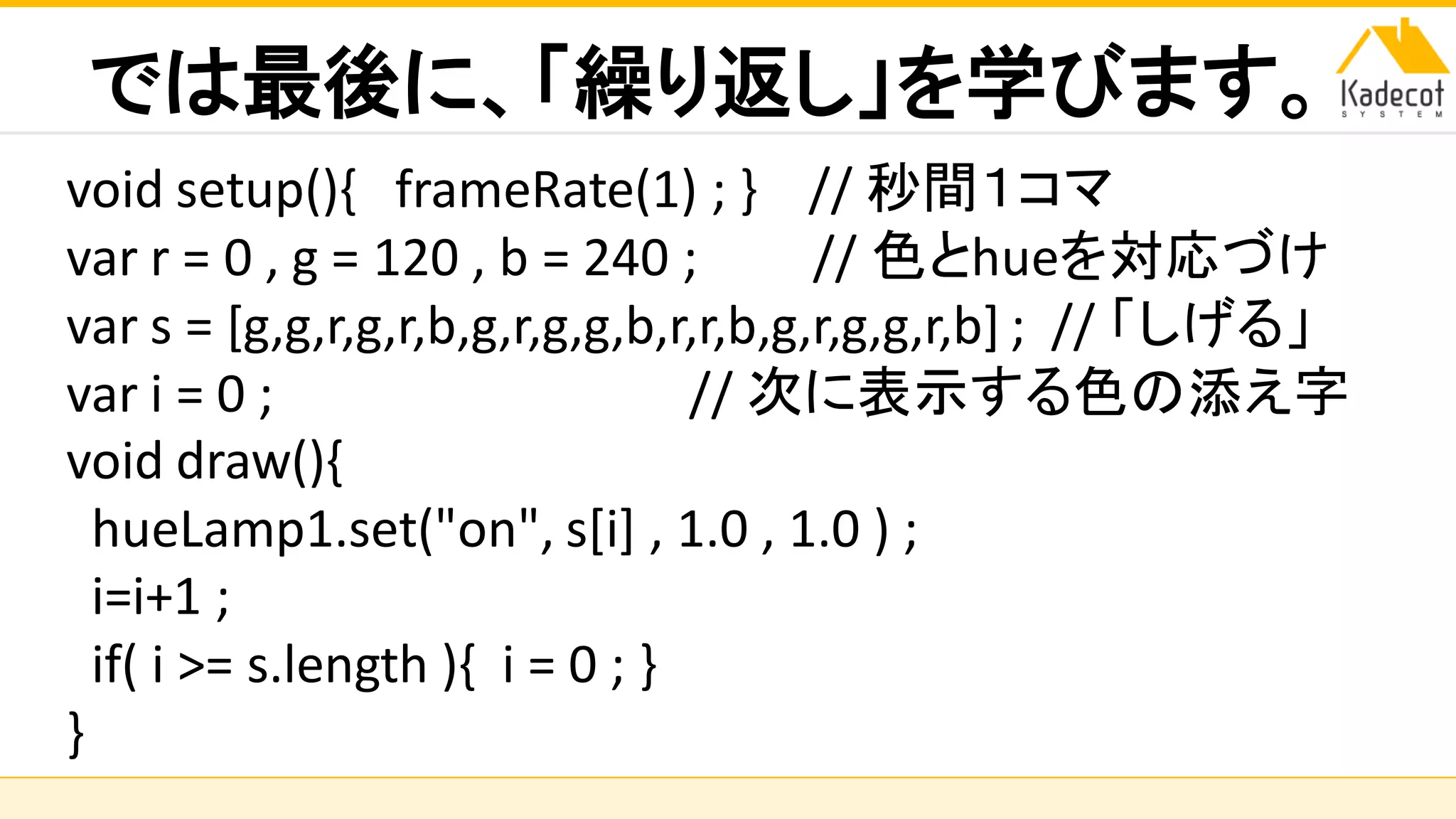 株式会社ソニーコンピュータサイエンス研究所
では最後に、「繰り返し」を学びます。
void setup(){ frameRate(1) ; } // 秒間１コマ
var r = 0 , g = 120 , b = 240 ; // 色とhueを対応づけ
var s = [g,g,r,g,r,b,g,r,g,g,b,r,r,b,g,r,g,g,r,b] ; // 「しげる」
var i = 0 ; // 次に表示する色の添え字
void draw(){
hueLamp1.set("on", s[i] , 1.0 , 1.0 ) ;
i=i+1 ;
if( i >= s.length ){ i = 0 ; }
}
 