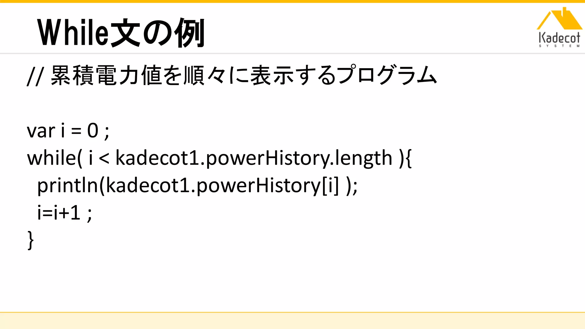 株式会社ソニーコンピュータサイエンス研究所
While文の例
// 累積電力値を順々に表示するプログラム
var i = 0 ;
while( i < kadecot1.powerHistory.length ){
println(kadecot1.powerHistory[i] );
i=i+1 ;
}
 