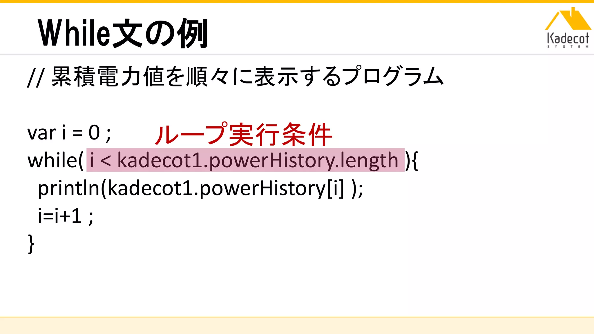 株式会社ソニーコンピュータサイエンス研究所
While文の例
// 累積電力値を順々に表示するプログラム
var i = 0 ;
while( i < kadecot1.powerHistory.length ){
println(kadecot1.powerHistory[i] );
i=i+1 ;
}
ループ実行条件
 