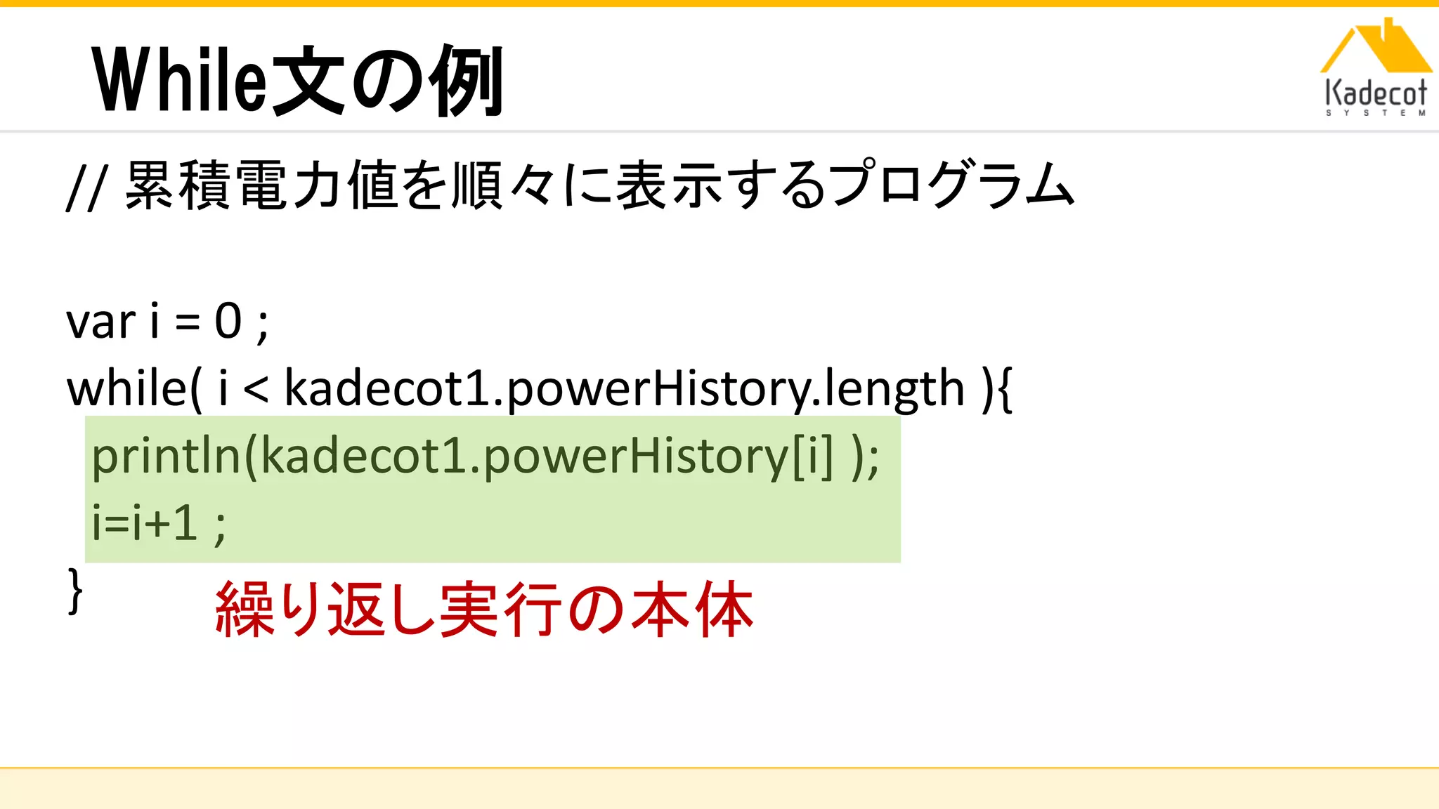 株式会社ソニーコンピュータサイエンス研究所
While文の例
// 累積電力値を順々に表示するプログラム
var i = 0 ;
while( i < kadecot1.powerHistory.length ){
println(kadecot1.powerHistory[i] );
i=i+1 ;
} 繰り返し実行の本体
 