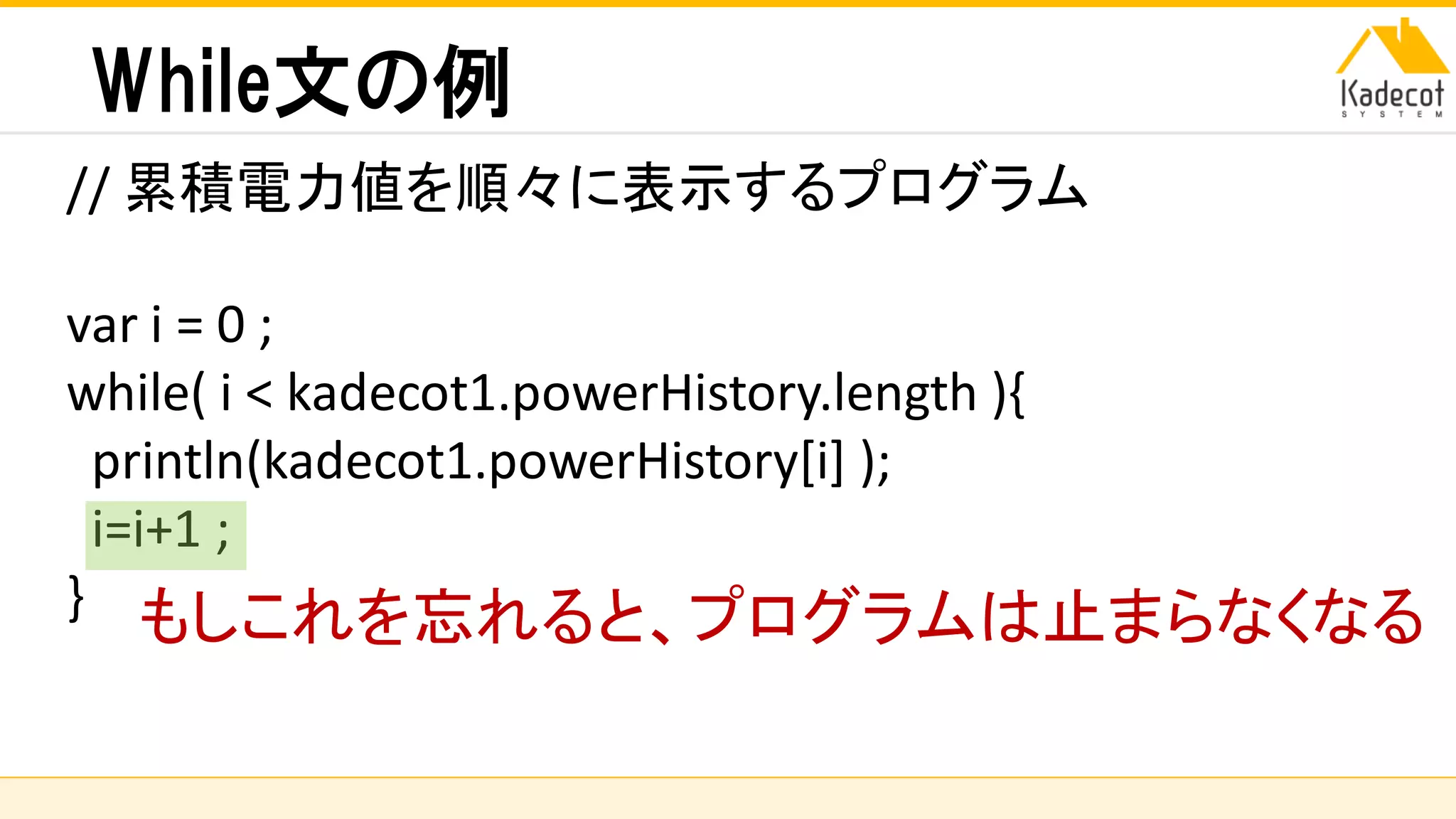 株式会社ソニーコンピュータサイエンス研究所
While文の例
// 累積電力値を順々に表示するプログラム
var i = 0 ;
while( i < kadecot1.powerHistory.length ){
println(kadecot1.powerHistory[i] );
i=i+1 ;
} もしこれを忘れると、プログラムは止まらなくなる
 