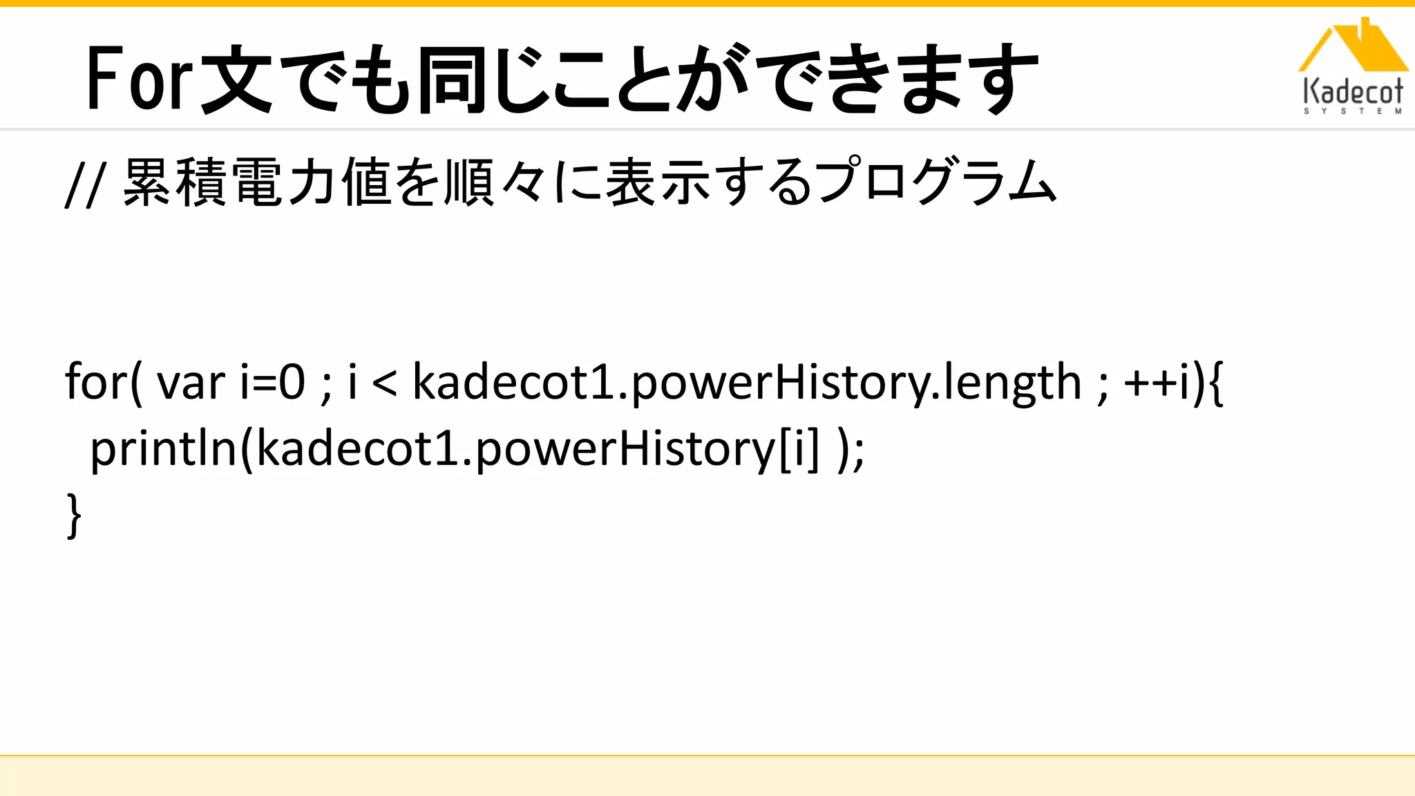 株式会社ソニーコンピュータサイエンス研究所
For文でも同じことができます
// 累積電力値を順々に表示するプログラム
for( var i=0 ; i < kadecot1.powerHistory.length ; ++i){
println(kadecot1.powerHistory[i] );
}
 