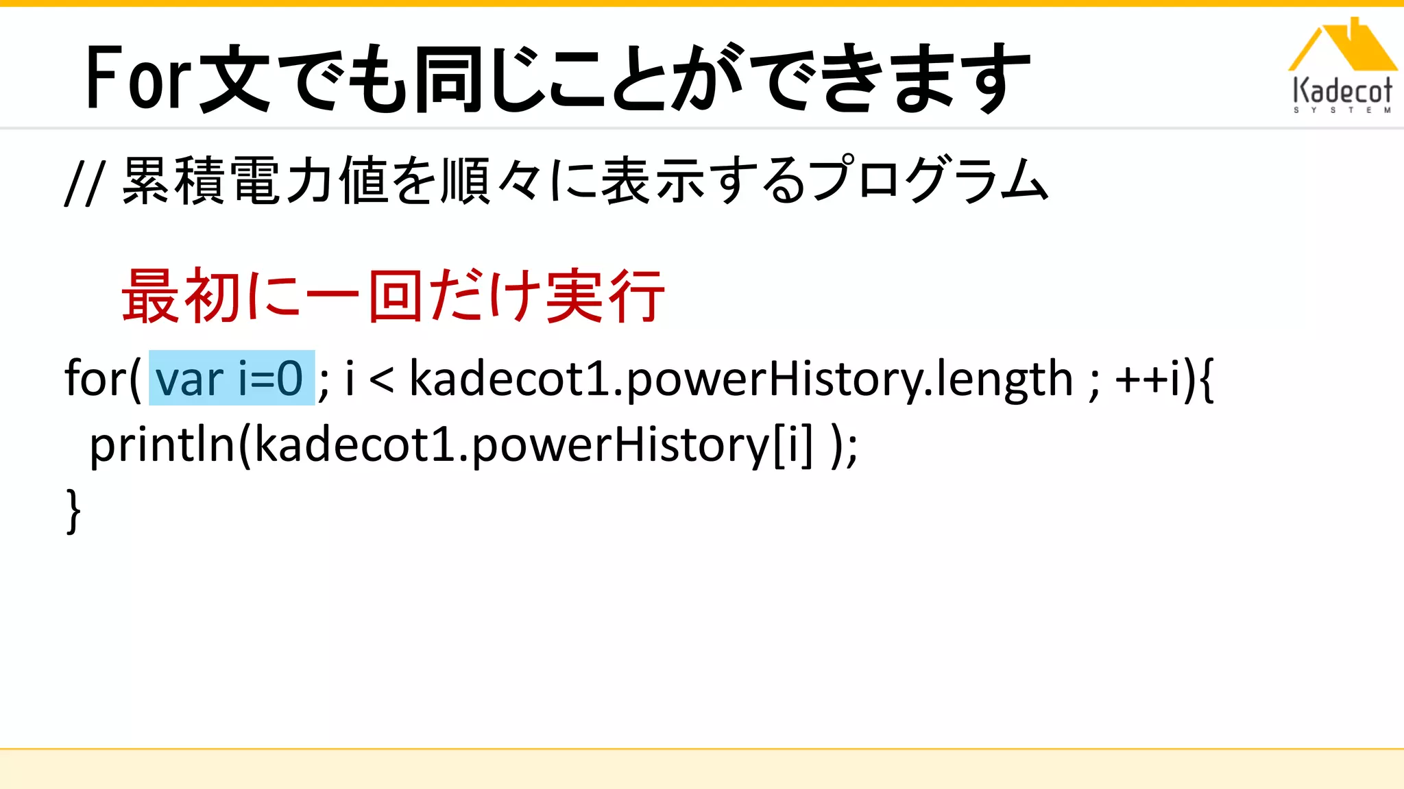 株式会社ソニーコンピュータサイエンス研究所
For文でも同じことができます
// 累積電力値を順々に表示するプログラム
for( var i=0 ; i < kadecot1.powerHistory.length ; ++i){
println(kadecot1.powerHistory[i] );
}
最初に一回だけ実行
 