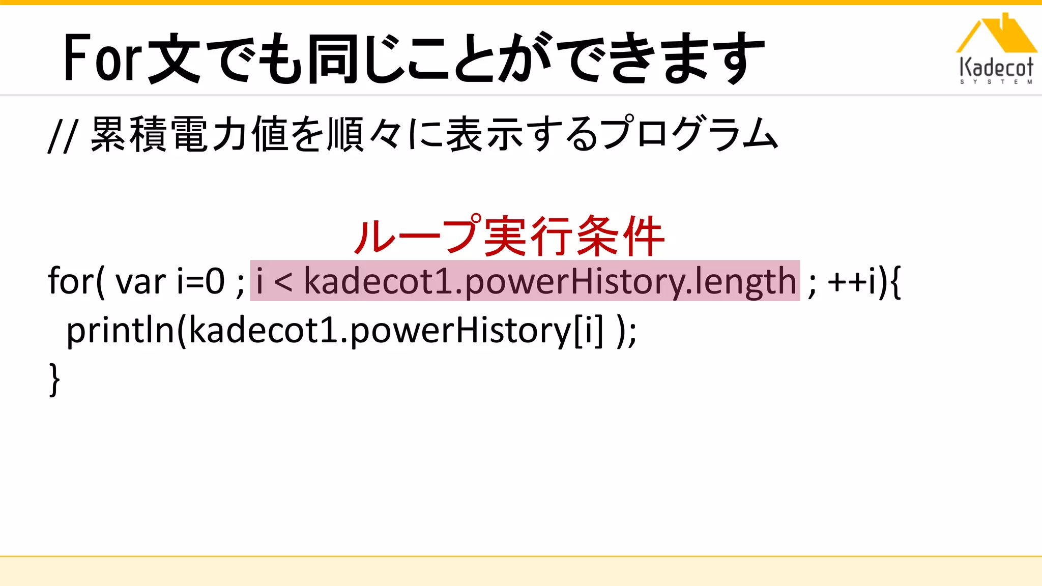 株式会社ソニーコンピュータサイエンス研究所
For文でも同じことができます
// 累積電力値を順々に表示するプログラム
for( var i=0 ; i < kadecot1.powerHistory.length ; ++i){
println(kadecot1.powerHistory[i] );
}
ループ実行条件
 