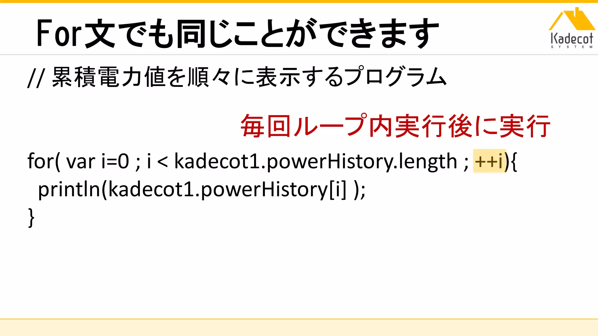 株式会社ソニーコンピュータサイエンス研究所
For文でも同じことができます
// 累積電力値を順々に表示するプログラム
for( var i=0 ; i < kadecot1.powerHistory.length ; ++i){
println(kadecot1.powerHistory[i] );
}
毎回ループ内実行後に実行
 