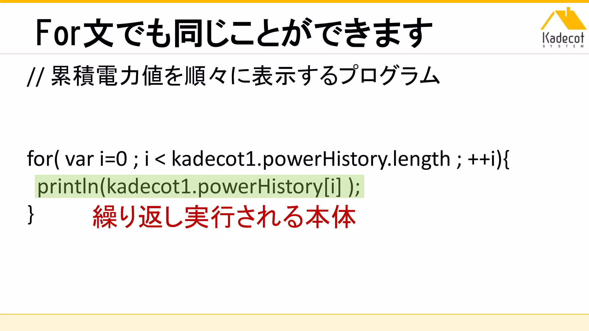 株式会社ソニーコンピュータサイエンス研究所
For文でも同じことができます
// 累積電力値を順々に表示するプログラム
for( var i=0 ; i < kadecot1.powerHistory.length ; ++i){
println(kadecot1.powerHistory[i] );
} 繰り返し実行される本体
 