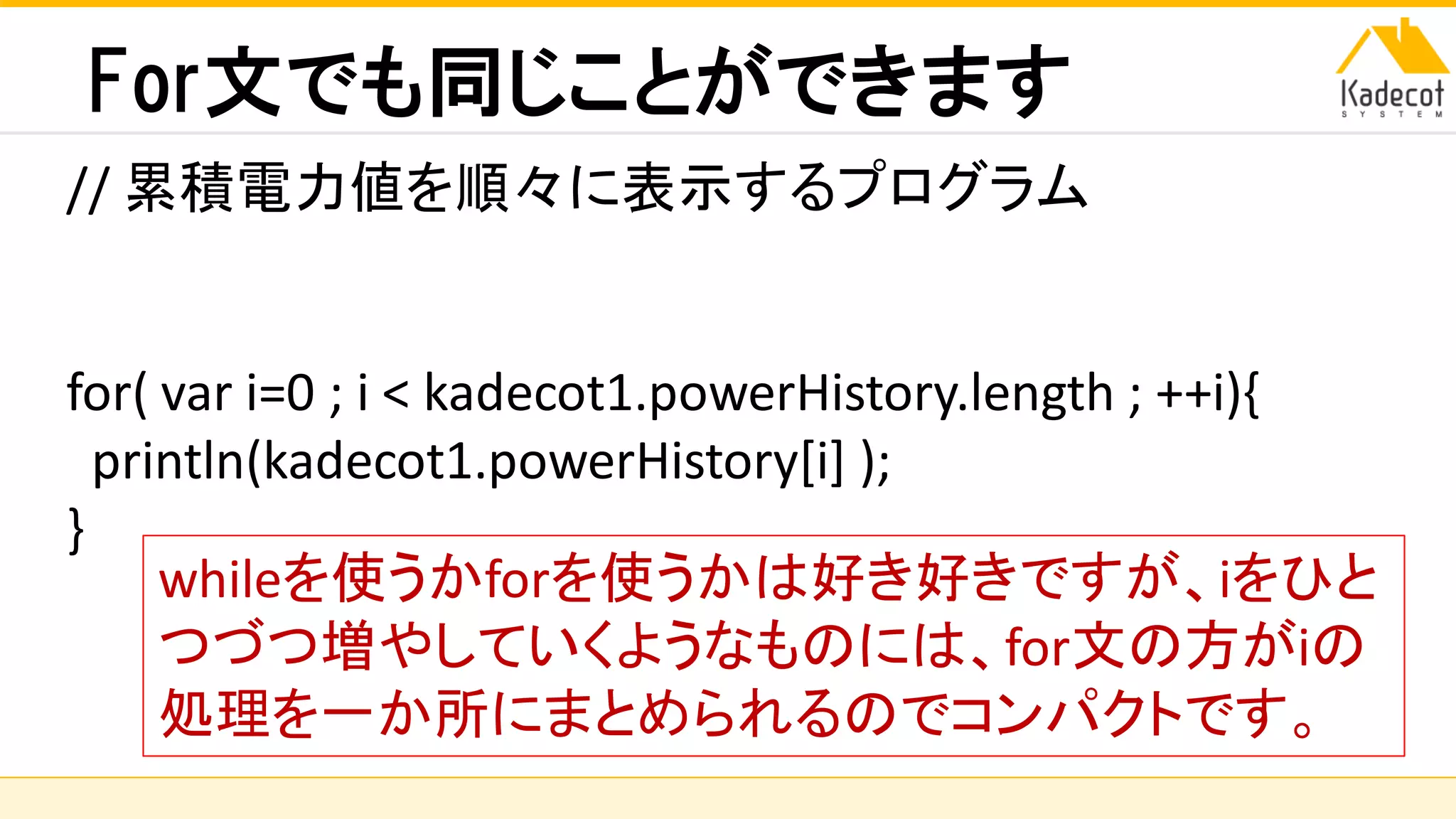 株式会社ソニーコンピュータサイエンス研究所
For文でも同じことができます
// 累積電力値を順々に表示するプログラム
for( var i=0 ; i < kadecot1.powerHistory.length ; ++i){
println(kadecot1.powerHistory[i] );
}
whileを使うかforを使うかは好き好きですが、iをひと
つづつ増やしていくようなものには、for文の方がiの
処理を一か所にまとめられるのでコンパクトです。
 