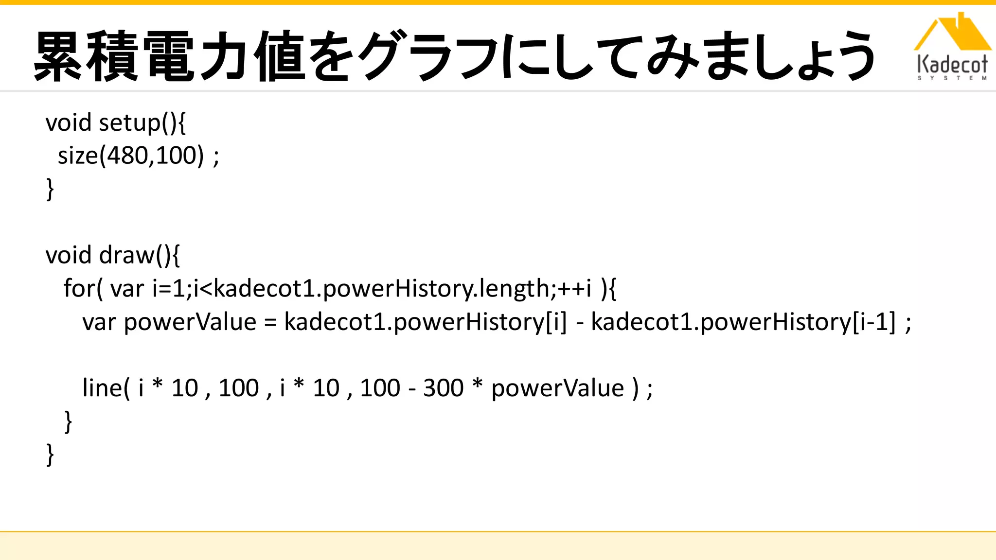 株式会社ソニーコンピュータサイエンス研究所
累積電力値をグラフにしてみましょう
void setup(){
size(480,100) ;
}
void draw(){
for( var i=1;i<kadecot1.powerHistory.length;++i ){
var powerValue = kadecot1.powerHistory[i] - kadecot1.powerHistory[i-1] ;
line( i * 10 , 100 , i * 10 , 100 - 300 * powerValue ) ;
}
}
 