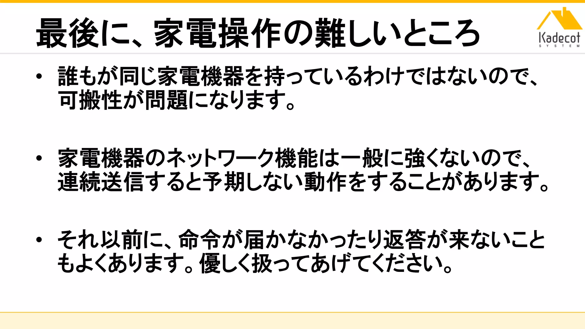 株式会社ソニーコンピュータサイエンス研究所
最後に、家電操作の難しいところ
• 誰もが同じ家電機器を持っているわけではないので、
可搬性が問題になります。
• 家電機器のネットワーク機能は一般に強くないので、
連続送信すると予期しない動作をすることがあります。
• それ以前に、命令が届かなかったり返答が来ないこと
もよくあります。優しく扱ってあげてください。
 