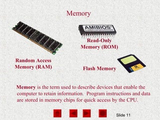 Slide 11
Memory
Random Access
Memory (RAM)
Memory is the term used to describe devices that enable the
computer to retain information. Program instructions and data
are stored in memory chips for quick access by the CPU.
Read-Only
Memory (ROM)
Flash Memory
 