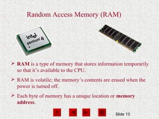 Slide 13
Random Access Memory (RAM)
 RAM is a type of memory that stores information temporarily
so that it’s available to the CPU.
 RAM is volatile; the memory’s contents are erased when the
power is turned off.
 Each byte of memory has a unique location or memory
address.
 