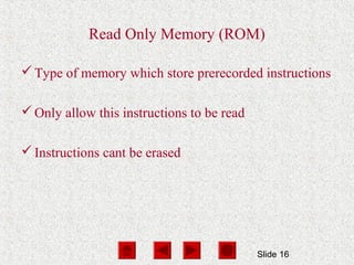 Slide 16
Read Only Memory (ROM)
Type of memory which store prerecorded instructions
Only allow this instructions to be read
Instructions cant be erased
 