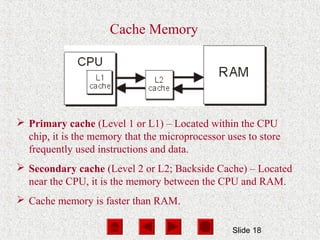 Slide 18
Cache Memory
 Primary cache (Level 1 or L1) – Located within the CPU
chip, it is the memory that the microprocessor uses to store
frequently used instructions and data.
 Secondary cache (Level 2 or L2; Backside Cache) – Located
near the CPU, it is the memory between the CPU and RAM.
 Cache memory is faster than RAM.
 