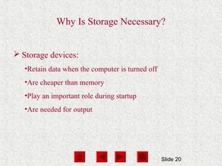 Slide 20
Why Is Storage Necessary?
 Storage devices:
•Retain data when the computer is turned off
•Are cheaper than memory
•Play an important role during startup
•Are needed for output
 
