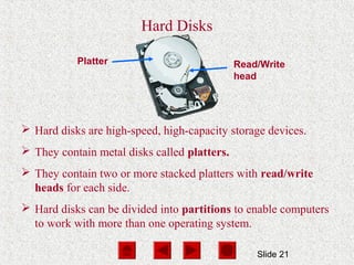 Slide 21
Platter Read/Write
head
Hard Disks
 Hard disks are high-speed, high-capacity storage devices.
 They contain metal disks called platters.
 They contain two or more stacked platters with read/write
heads for each side.
 Hard disks can be divided into partitions to enable computers
to work with more than one operating system.
 