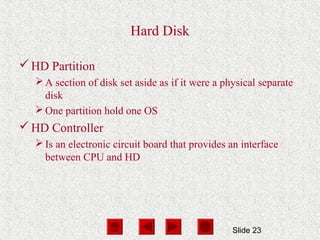 Slide 23
Hard Disk
HD Partition
A section of disk set aside as if it were a physical separate
disk
One partition hold one OS
HD Controller
Is an electronic circuit board that provides an interface
between CPU and HD
 