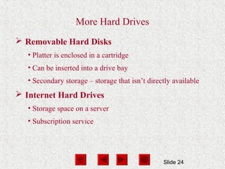 Slide 24
More Hard Drives
 Removable Hard Disks
• Platter is enclosed in a cartridge
• Can be inserted into a drive bay
• Secondary storage – storage that isn’t directly available
 Internet Hard Drives
• Storage space on a server
• Subscription service
 