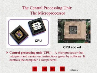 Slide 5
The Central Processing Unit:
The Microprocessor
CPU
CPU socket
 Central processing unit (CPU) – A microprocessor that
interprets and carries out instructions given by software. It
controls the computer’s components.
 