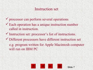 Slide 7
Instruction set
processor can perform several operations
Each operation has a unique instruction number
called in instruction.
Instruction set: processor’s list of instructions.
Different processors have different instruction set
e.g. program written for Apple Macintosh computer
will run on IBM PC
 