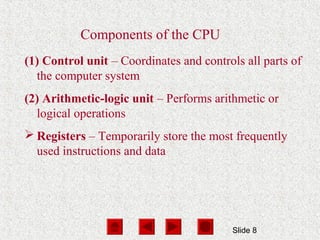 Slide 8
Components of the CPU
(1) Control unit – Coordinates and controls all parts of
the computer system
(2) Arithmetic-logic unit – Performs arithmetic or
logical operations
 Registers – Temporarily store the most frequently
used instructions and data
 