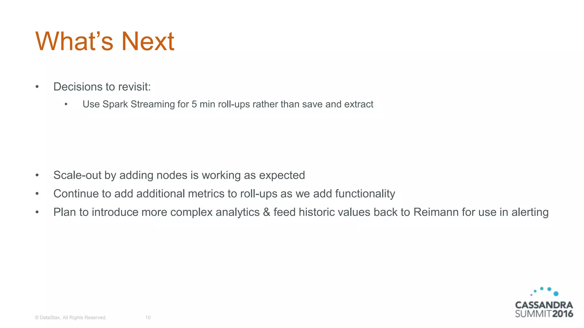 What’s Next
• Decisions to revisit:
• Use Spark Streaming for 5 min roll-ups rather than save and extract
• Scale-out by adding nodes is working as expected
• Continue to add additional metrics to roll-ups as we add functionality
• Plan to introduce more complex analytics & feed historic values back to Reimann for use in alerting
© DataStax, All Rights Reserved. 10
 