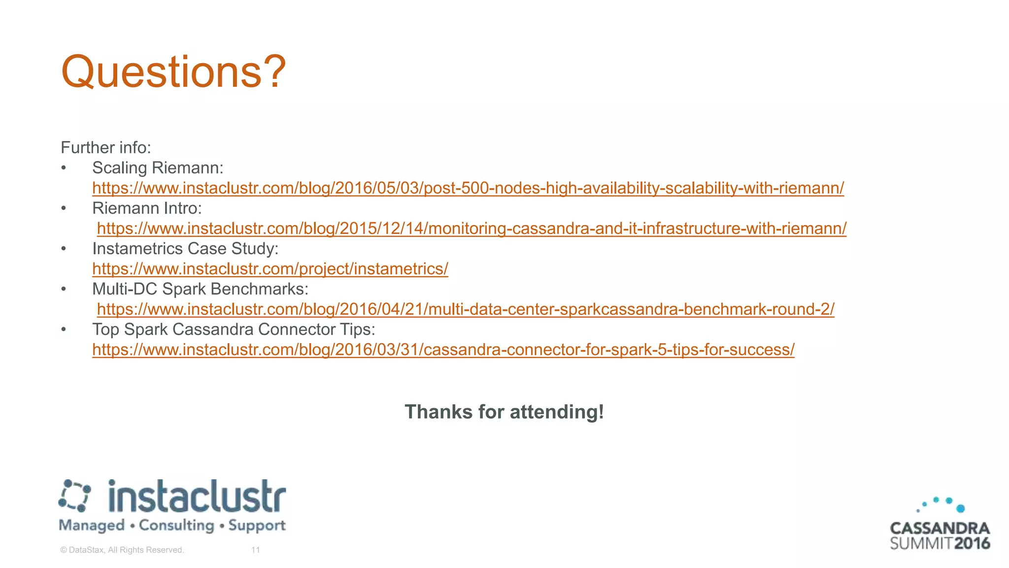 Questions?
Further info:
• Scaling Riemann:
https://www.instaclustr.com/blog/2016/05/03/post-500-nodes-high-availability-scalability-with-riemann/
• Riemann Intro:
https://www.instaclustr.com/blog/2015/12/14/monitoring-cassandra-and-it-infrastructure-with-riemann/
• Instametrics Case Study:
https://www.instaclustr.com/project/instametrics/
• Multi-DC Spark Benchmarks:
https://www.instaclustr.com/blog/2016/04/21/multi-data-center-sparkcassandra-benchmark-round-2/
• Top Spark Cassandra Connector Tips:
https://www.instaclustr.com/blog/2016/03/31/cassandra-connector-for-spark-5-tips-for-success/
Thanks for attending!
© DataStax, All Rights Reserved. 11
 