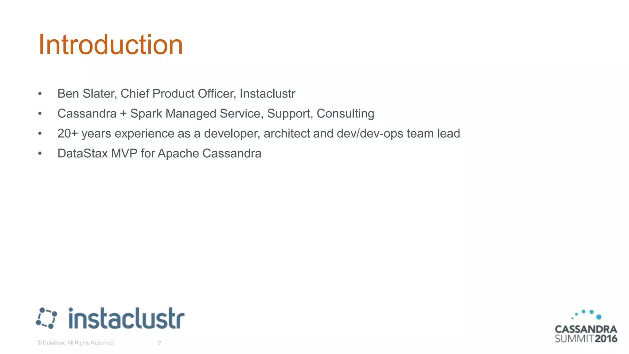 Introduction
• Ben Slater, Chief Product Officer, Instaclustr
• Cassandra + Spark Managed Service, Support, Consulting
• 20+ years experience as a developer, architect and dev/dev-ops team lead
• DataStax MVP for Apache Cassandra
© DataStax, All Rights Reserved. 2
 