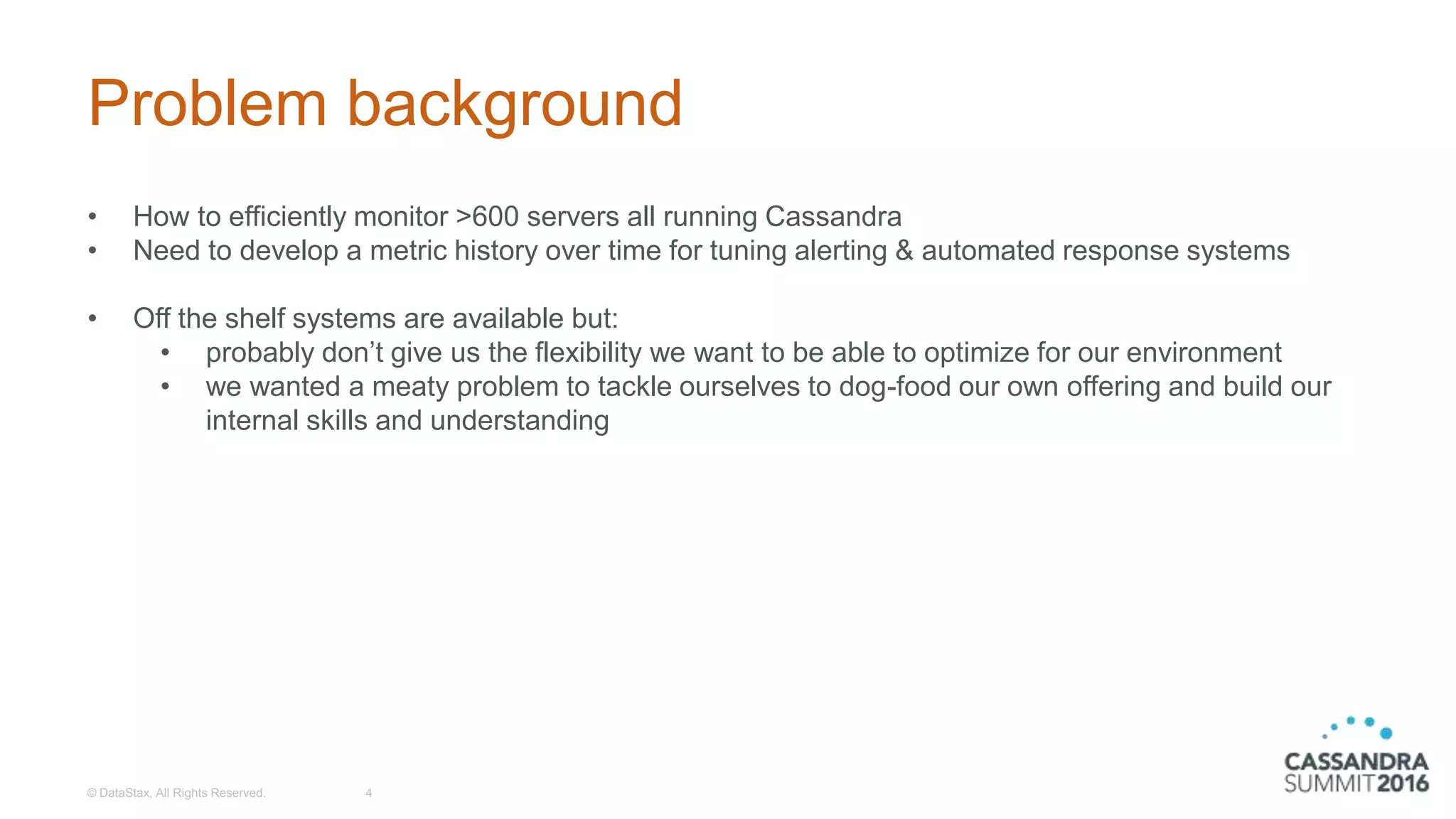Problem background
• How to efficiently monitor >600 servers all running Cassandra
• Need to develop a metric history over time for tuning alerting & automated response systems
• Off the shelf systems are available but:
• probably don’t give us the flexibility we want to be able to optimize for our environment
• we wanted a meaty problem to tackle ourselves to dog-food our own offering and build our
internal skills and understanding
© DataStax, All Rights Reserved. 4
 