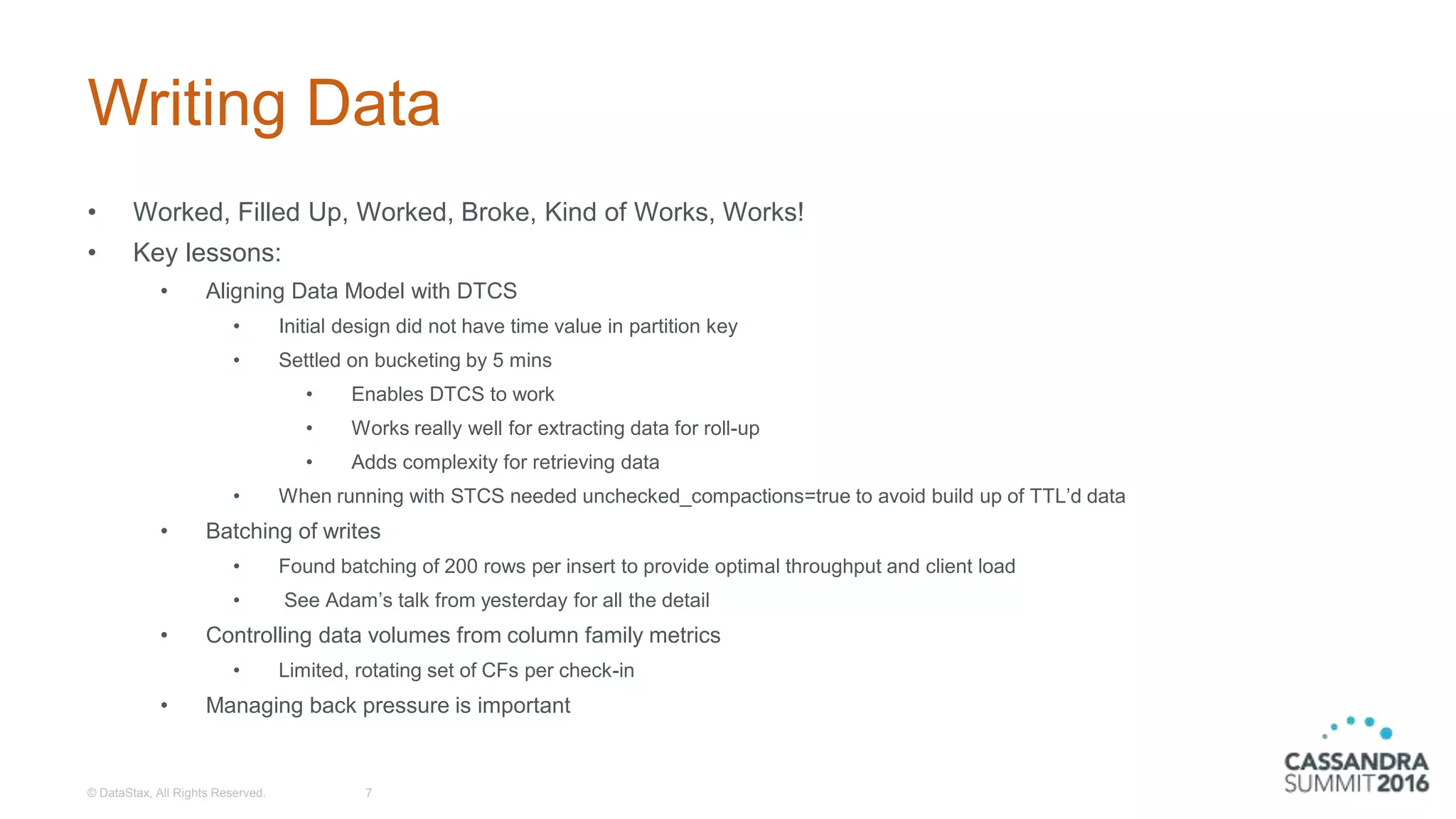 Writing Data
• Worked, Filled Up, Worked, Broke, Kind of Works, Works!
• Key lessons:
• Aligning Data Model with DTCS
• Initial design did not have time value in partition key
• Settled on bucketing by 5 mins
• Enables DTCS to work
• Works really well for extracting data for roll-up
• Adds complexity for retrieving data
• When running with STCS needed unchecked_compactions=true to avoid build up of TTL’d data
• Batching of writes
• Found batching of 200 rows per insert to provide optimal throughput and client load
• See Adam’s talk from yesterday for all the detail
• Controlling data volumes from column family metrics
• Limited, rotating set of CFs per check-in
• Managing back pressure is important
© DataStax, All Rights Reserved. 7
 