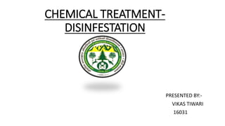 CHEMICAL TREATMENT-
DISINFESTATION
PRESENTED BY:-
VIKAS TIWARI
16031
 