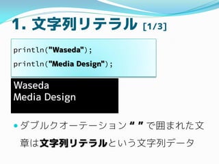 1. 文字列リテラル [1/3]
 ダブルクオーテーション “ ” で囲まれた文
章は文字列リテラルという文字列データ
println("Waseda");
println("Media Design");
Waseda
Media Desi...