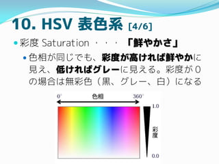 10. HSV 表色系 [4/6]
 彩度 Saturation ・・・ 「鮮やかさ」
 色相が同じでも、彩度が高ければ鮮やかに
見え、低ければグレーに見える。彩度が 0
の場合は無彩色（黒、グレー、白）になる
 