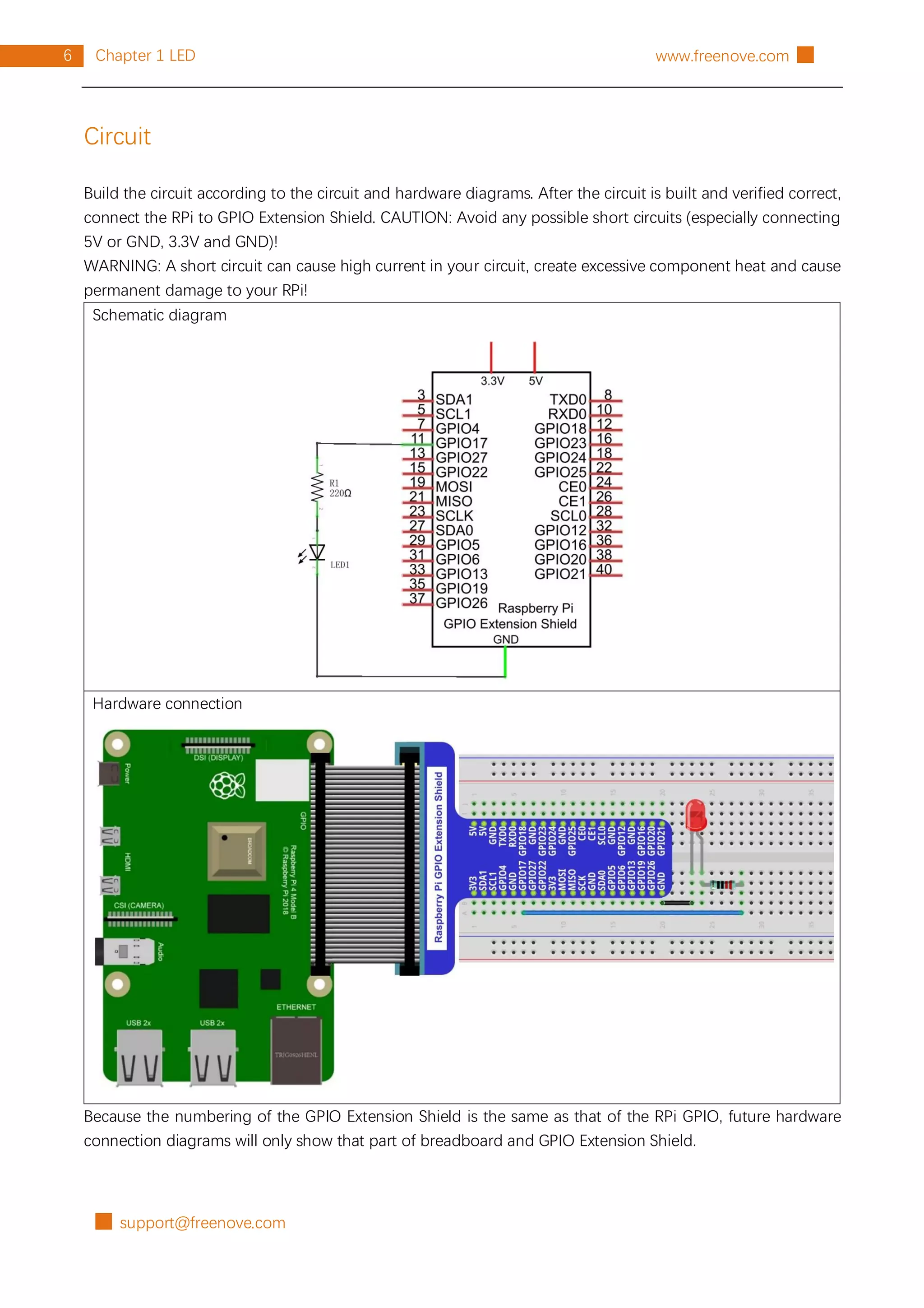 █ support@freenove.com
6 Chapter 1 LED www.freenove.com █
Circuit
Build the circuit according to the circuit and hardware diagrams. After the circuit is built and verified correct,
connect the RPi to GPIO Extension Shield. CAUTION: Avoid any possible short circuits (especially connecting
5V or GND, 3.3V and GND)!
WARNING: A short circuit can cause high current in your circuit, create excessive component heat and cause
permanent damage to your RPi!
Schematic diagram
Hardware connection
Because the numbering of the GPIO Extension Shield is the same as that of the RPi GPIO, future hardware
connection diagrams will only show that part of breadboard and GPIO Extension Shield.
 