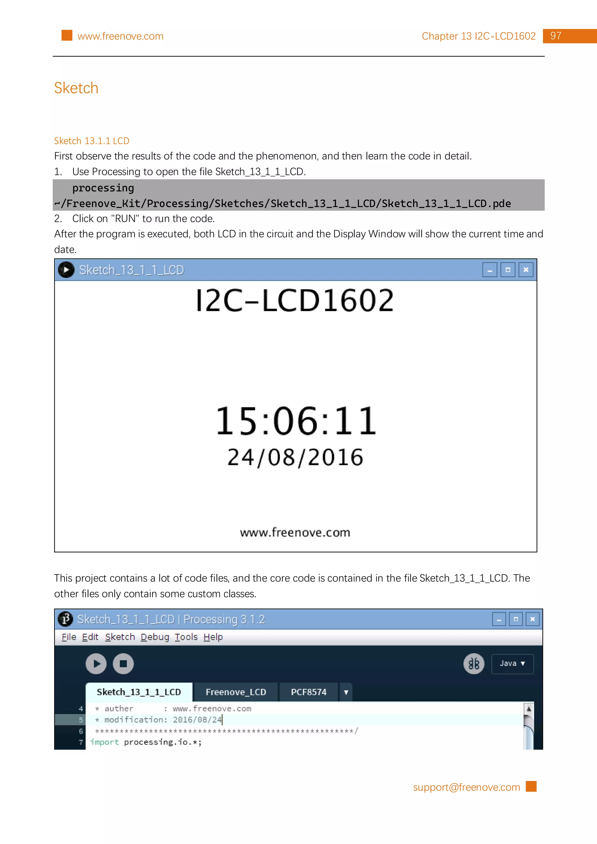support@freenove.com █
97
Chapter 13 I2C-LCD1602
█ www.freenove.com
Sketch
Sketch 13.1.1 LCD
First observe the results of the code and the phenomenon, and then learn the code in detail.
1. Use Processing to open the file Sketch_13_1_1_LCD.
processing
~/Freenove_Kit/Processing/Sketches/Sketch_13_1_1_LCD/Sketch_13_1_1_LCD.pde
2. Click on "RUN" to run the code.
After the program is executed, both LCD in the circuit and the Display Window will show the current time and
date.
This project contains a lot of code files, and the core code is contained in the file Sketch_13_1_1_LCD. The
other files only contain some custom classes.
 