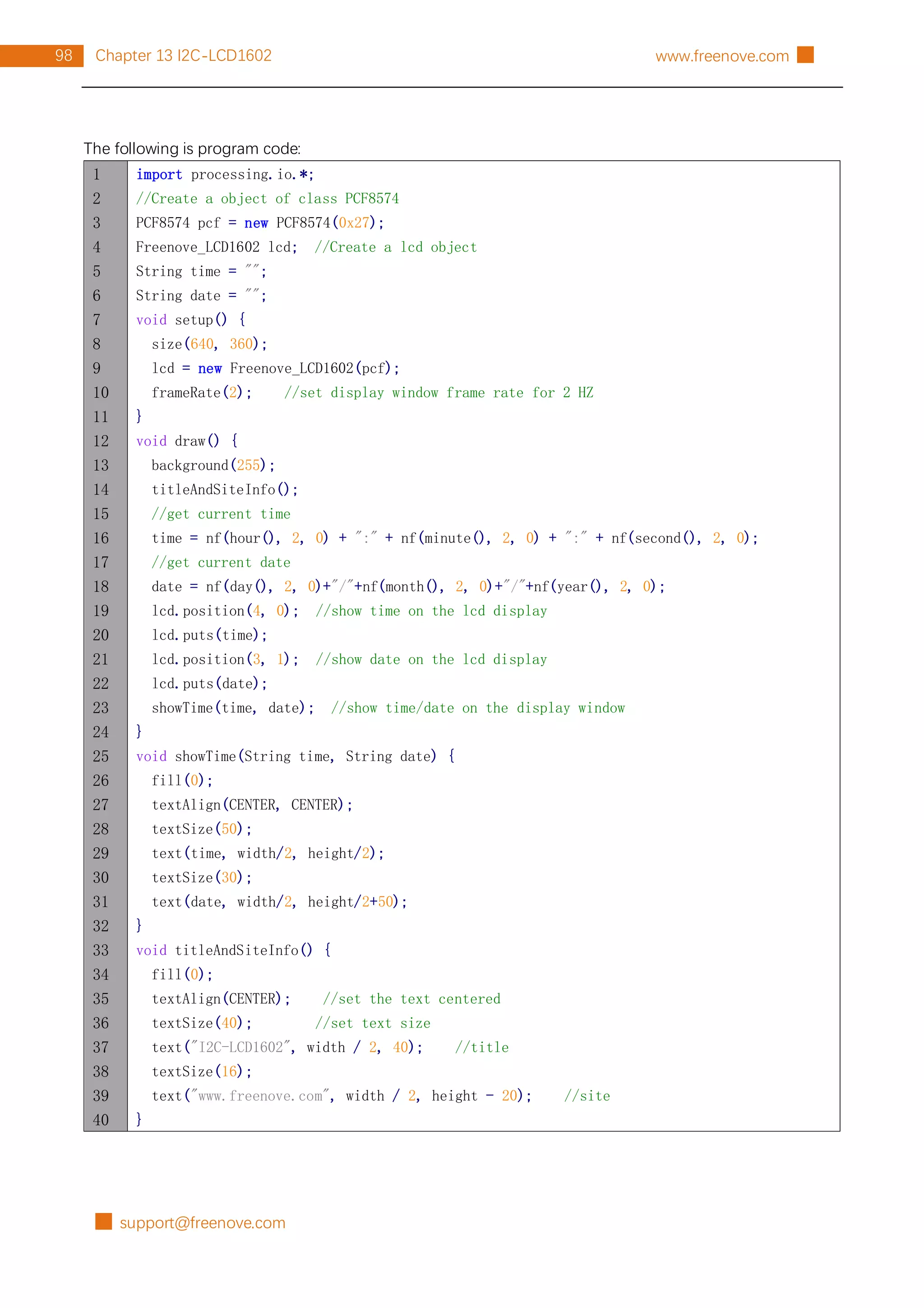 █ support@freenove.com
98 Chapter 13 I2C-LCD1602 www.freenove.com █
The following is program code:
1
2
3
4
5
6
7
8
9
10
11
12
13
14
15
16
17
18
19
20
21
22
23
24
25
26
27
28
29
30
31
32
33
34
35
36
37
38
39
40
import processing.io.*;
//Create a object of class PCF8574
PCF8574 pcf = new PCF8574(0x27);
Freenove_LCD1602 lcd; //Create a lcd object
String time = "";
String date = "";
void setup() {
size(640, 360);
lcd = new Freenove_LCD1602(pcf);
frameRate(2); //set display window frame rate for 2 HZ
}
void draw() {
background(255);
titleAndSiteInfo();
//get current time
time = nf(hour(), 2, 0) + ":" + nf(minute(), 2, 0) + ":" + nf(second(), 2, 0);
//get current date
date = nf(day(), 2, 0)+"/"+nf(month(), 2, 0)+"/"+nf(year(), 2, 0);
lcd.position(4, 0); //show time on the lcd display
lcd.puts(time);
lcd.position(3, 1); //show date on the lcd display
lcd.puts(date);
showTime(time, date); //show time/date on the display window
}
void showTime(String time, String date) {
fill(0);
textAlign(CENTER, CENTER);
textSize(50);
text(time, width/2, height/2);
textSize(30);
text(date, width/2, height/2+50);
}
void titleAndSiteInfo() {
fill(0);
textAlign(CENTER); //set the text centered
textSize(40); //set text size
text("I2C-LCD1602", width / 2, 40); //title
textSize(16);
text("www.freenove.com", width / 2, height - 20); //site
}
 