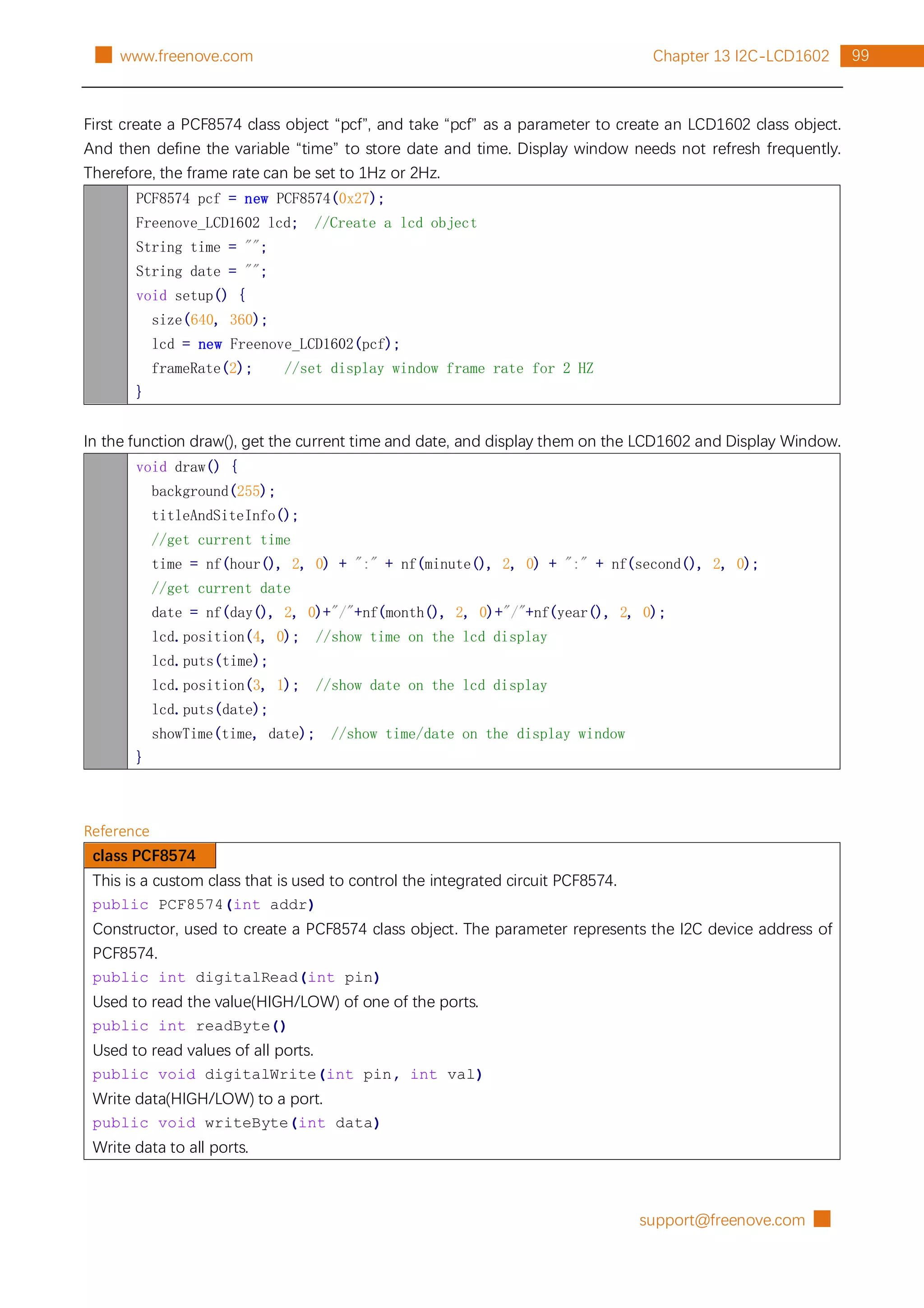 support@freenove.com █
99
Chapter 13 I2C-LCD1602
█ www.freenove.com
First create a PCF8574 class object “pcf”, and take “pcf” as a parameter to create an LCD1602 class object.
And then define the variable “time” to store date and time. Display window needs not refresh frequently.
Therefore, the frame rate can be set to 1Hz or 2Hz.
PCF8574 pcf = new PCF8574(0x27);
Freenove_LCD1602 lcd; //Create a lcd object
String time = "";
String date = "";
void setup() {
size(640, 360);
lcd = new Freenove_LCD1602(pcf);
frameRate(2); //set display window frame rate for 2 HZ
}
In the function draw(), get the current time and date, and display them on the LCD1602 and Display Window.
void draw() {
background(255);
titleAndSiteInfo();
//get current time
time = nf(hour(), 2, 0) + ":" + nf(minute(), 2, 0) + ":" + nf(second(), 2, 0);
//get current date
date = nf(day(), 2, 0)+"/"+nf(month(), 2, 0)+"/"+nf(year(), 2, 0);
lcd.position(4, 0); //show time on the lcd display
lcd.puts(time);
lcd.position(3, 1); //show date on the lcd display
lcd.puts(date);
showTime(time, date); //show time/date on the display window
}
Reference
class PCF8574
This is a custom class that is used to control the integrated circuit PCF8574.
public PCF8574(int addr)
Constructor, used to create a PCF8574 class object. The parameter represents the I2C device address of
PCF8574.
public int digitalRead(int pin)
Used to read the value(HIGH/LOW) of one of the ports.
public int readByte()
Used to read values of all ports.
public void digitalWrite(int pin, int val)
Write data(HIGH/LOW) to a port.
public void writeByte(int data)
Write data to all ports.
 