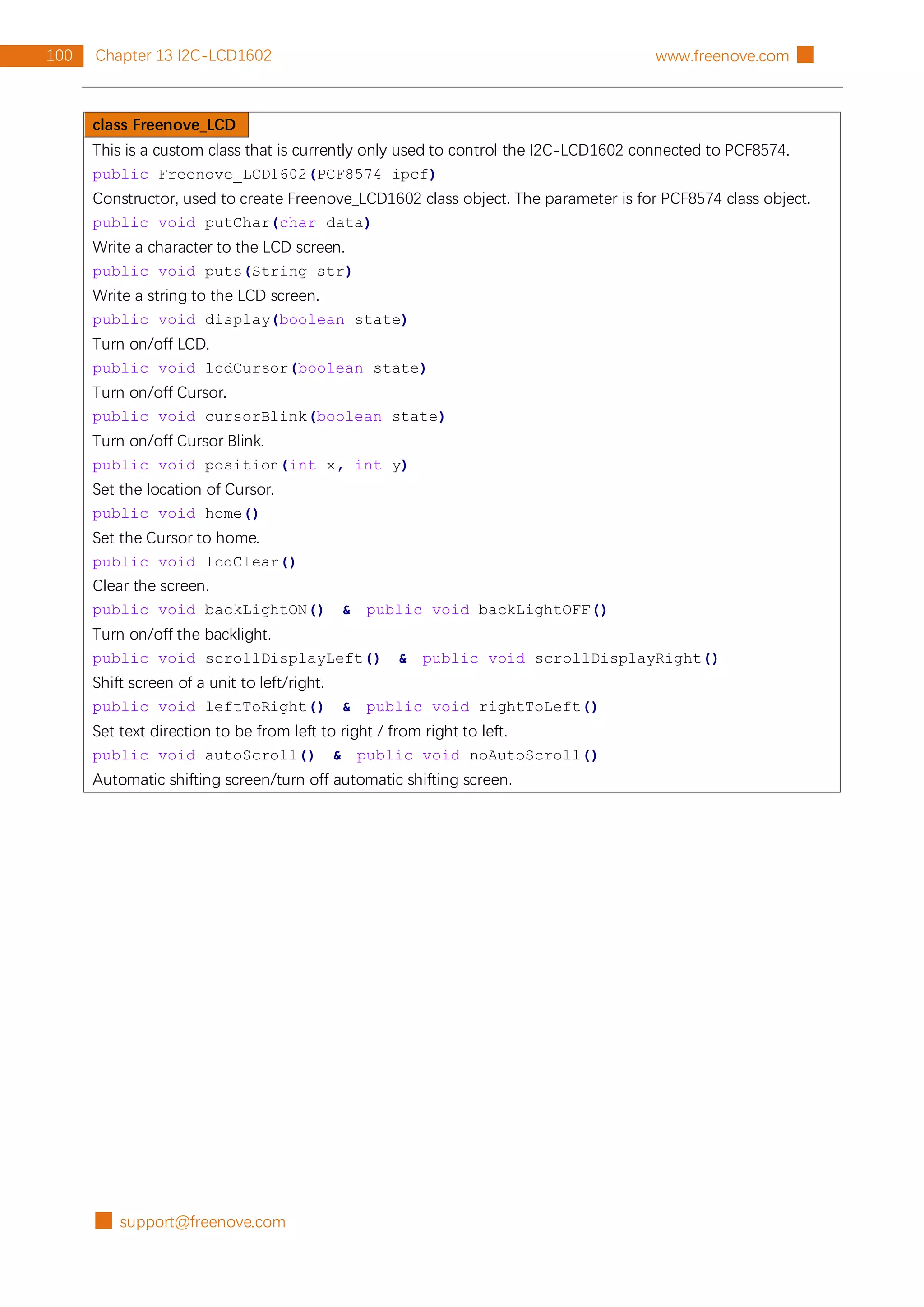 █ support@freenove.com
100 Chapter 13 I2C-LCD1602 www.freenove.com █
class Freenove_LCD
This is a custom class that is currently only used to control the I2C-LCD1602 connected to PCF8574.
public Freenove_LCD1602(PCF8574 ipcf)
Constructor, used to create Freenove_LCD1602 class object. The parameter is for PCF8574 class object.
public void putChar(char data)
Write a character to the LCD screen.
public void puts(String str)
Write a string to the LCD screen.
public void display(boolean state)
Turn on/off LCD.
public void lcdCursor(boolean state)
Turn on/off Cursor.
public void cursorBlink(boolean state)
Turn on/off Cursor Blink.
public void position(int x, int y)
Set the location of Cursor.
public void home()
Set the Cursor to home.
public void lcdClear()
Clear the screen.
public void backLightON() & public void backLightOFF()
Turn on/off the backlight.
public void scrollDisplayLeft() & public void scrollDisplayRight()
Shift screen of a unit to left/right.
public void leftToRight() & public void rightToLeft()
Set text direction to be from left to right / from right to left.
public void autoScroll() & public void noAutoScroll()
Automatic shifting screen/turn off automatic shifting screen.
 