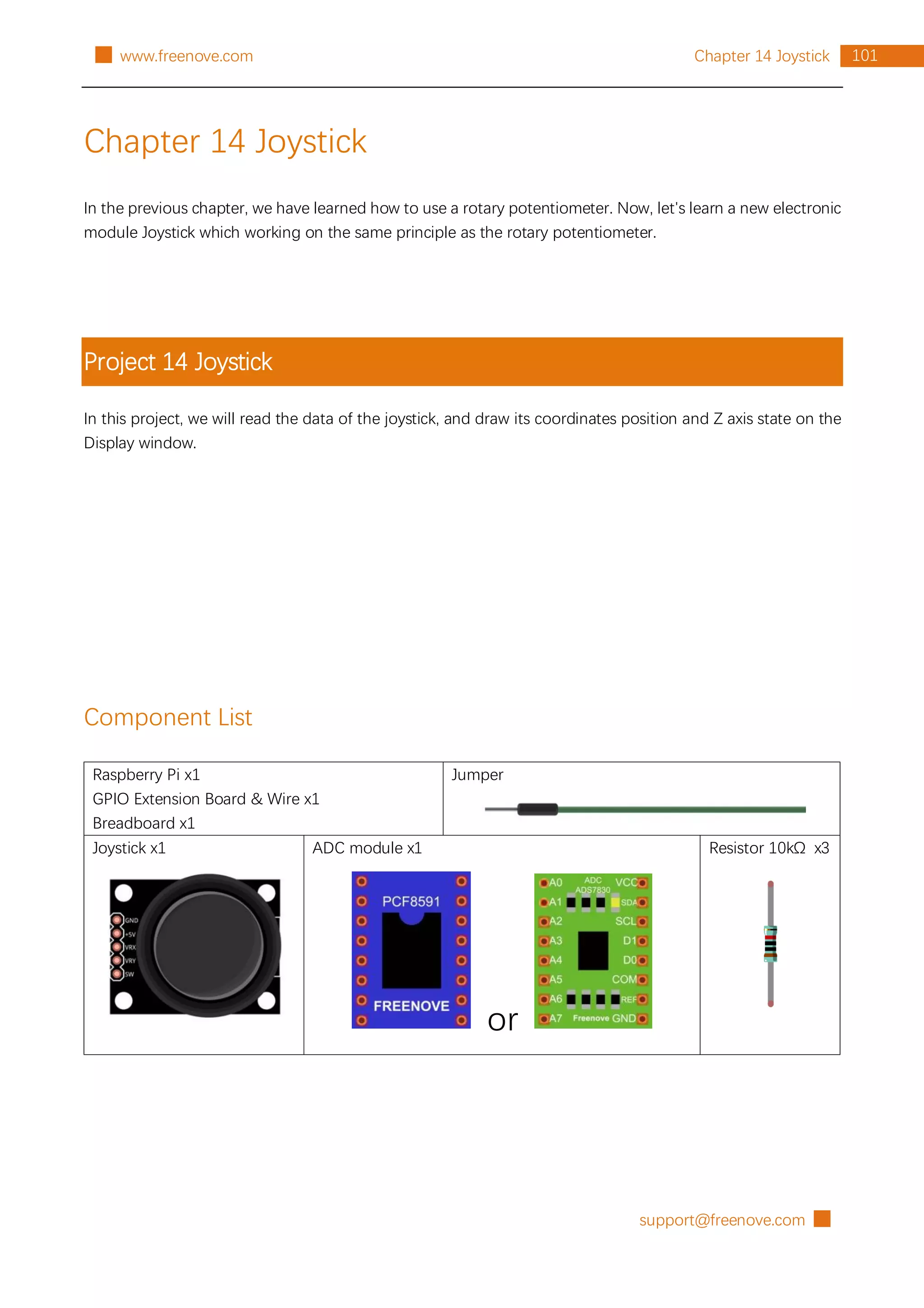 support@freenove.com █
101
Chapter 14 Joystick
█ www.freenove.com
Chapter 14 Joystick
In the previous chapter, we have learned how to use a rotary potentiometer. Now, let's learn a new electronic
module Joystick which working on the same principle as the rotary potentiometer.
Project 14 Joystick
In this project, we will read the data of the joystick, and draw its coordinates position and Z axis state on the
Display window.
Component List
Raspberry Pi x1
GPIO Extension Board & Wire x1
Breadboard x1
Jumper
Joystick x1 ADC module x1
or
Resistor 10kΩ x3
 