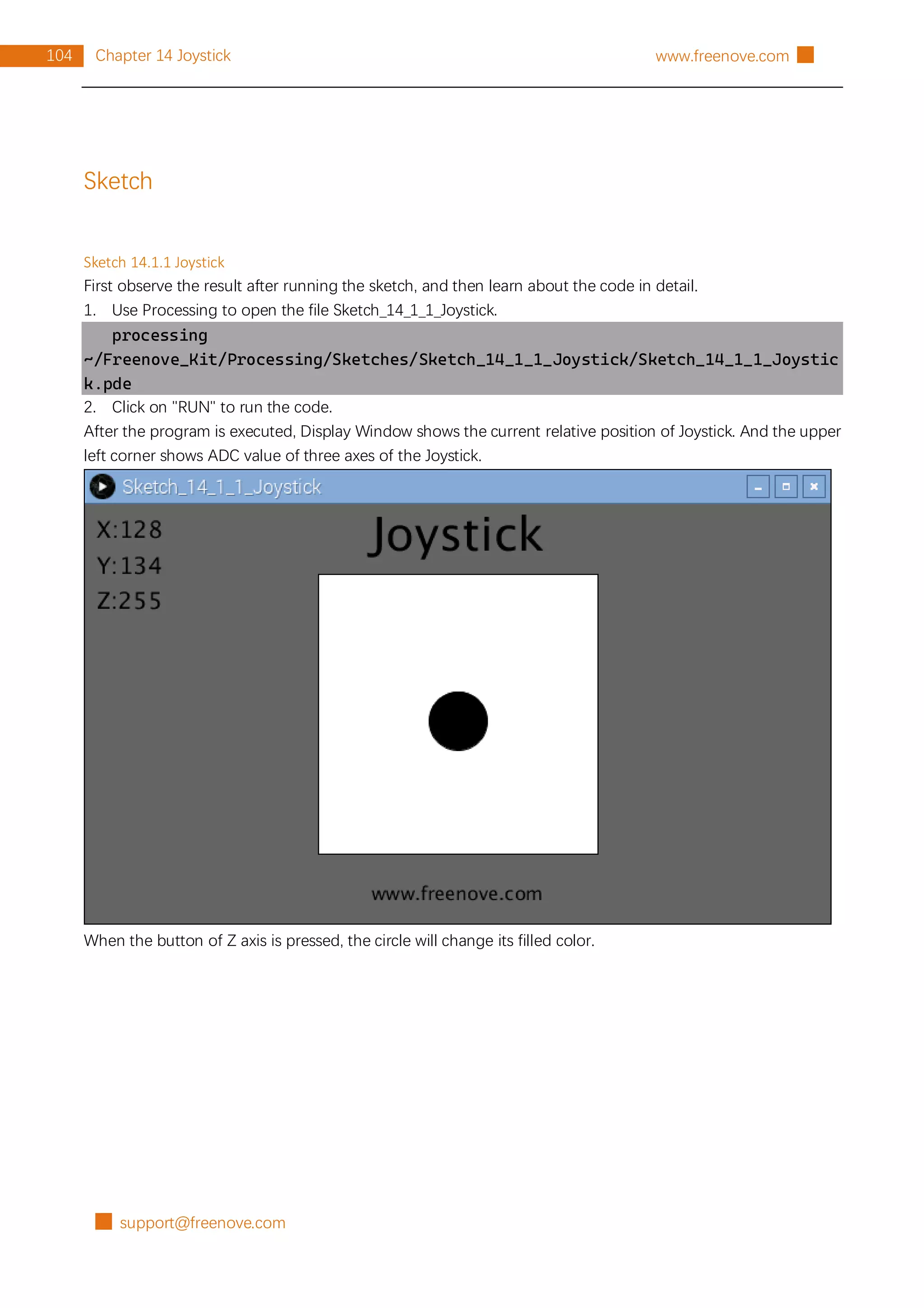 █ support@freenove.com
104 Chapter 14 Joystick www.freenove.com █
Sketch
Sketch 14.1.1 Joystick
First observe the result after running the sketch, and then learn about the code in detail.
1. Use Processing to open the file Sketch_14_1_1_Joystick.
processing
~/Freenove_Kit/Processing/Sketches/Sketch_14_1_1_Joystick/Sketch_14_1_1_Joystic
k.pde
2. Click on "RUN" to run the code.
After the program is executed, Display Window shows the current relative position of Joystick. And the upper
left corner shows ADC value of three axes of the Joystick.
When the button of Z axis is pressed, the circle will change its filled color.
 