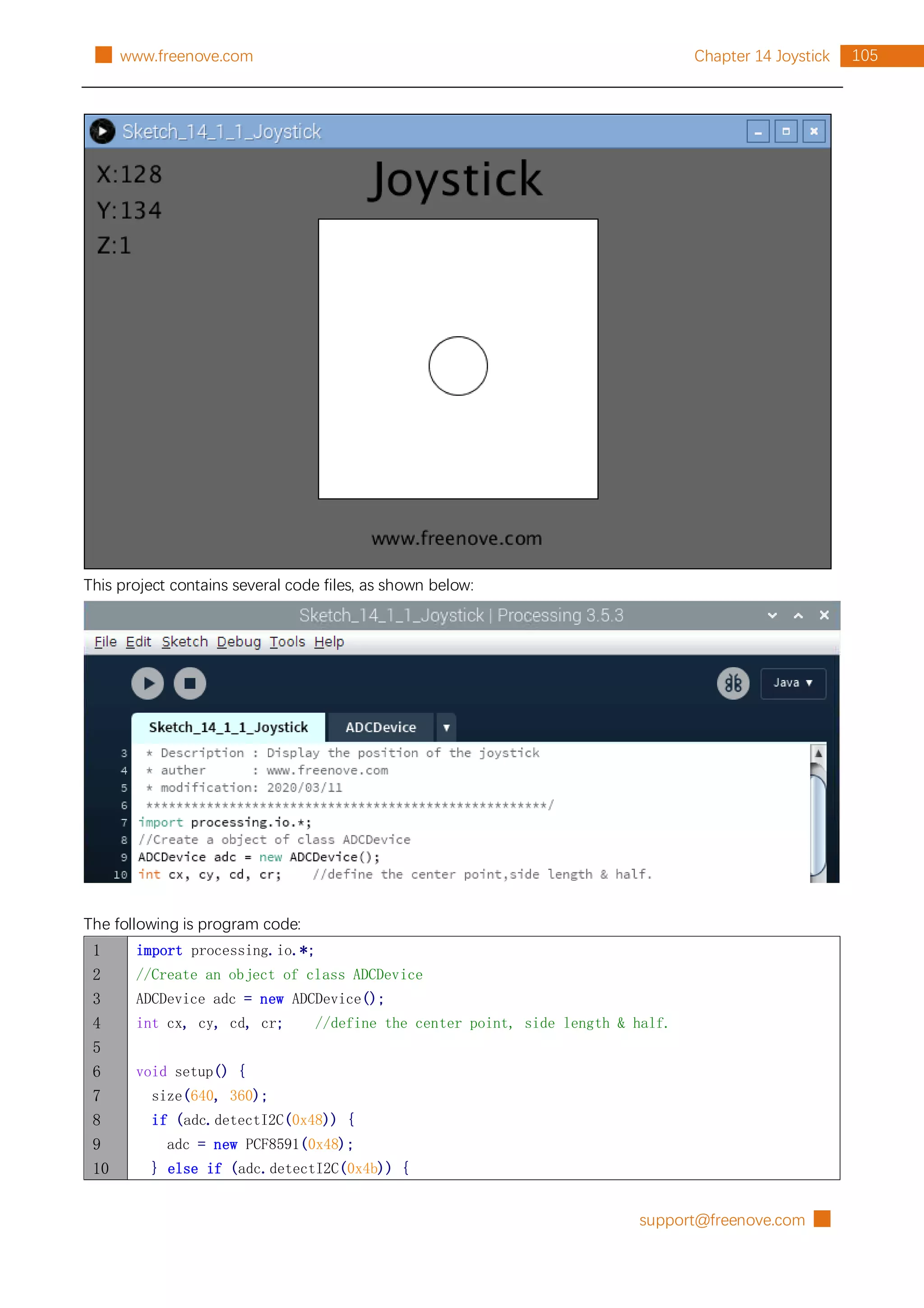 support@freenove.com █
105
Chapter 14 Joystick
█ www.freenove.com
This project contains several code files, as shown below:
The following is program code:
1
2
3
4
5
6
7
8
9
10
import processing.io.*;
//Create an object of class ADCDevice
ADCDevice adc = new ADCDevice();
int cx, cy, cd, cr; //define the center point, side length & half.
void setup() {
size(640, 360);
if (adc.detectI2C(0x48)) {
adc = new PCF8591(0x48);
} else if (adc.detectI2C(0x4b)) {
 