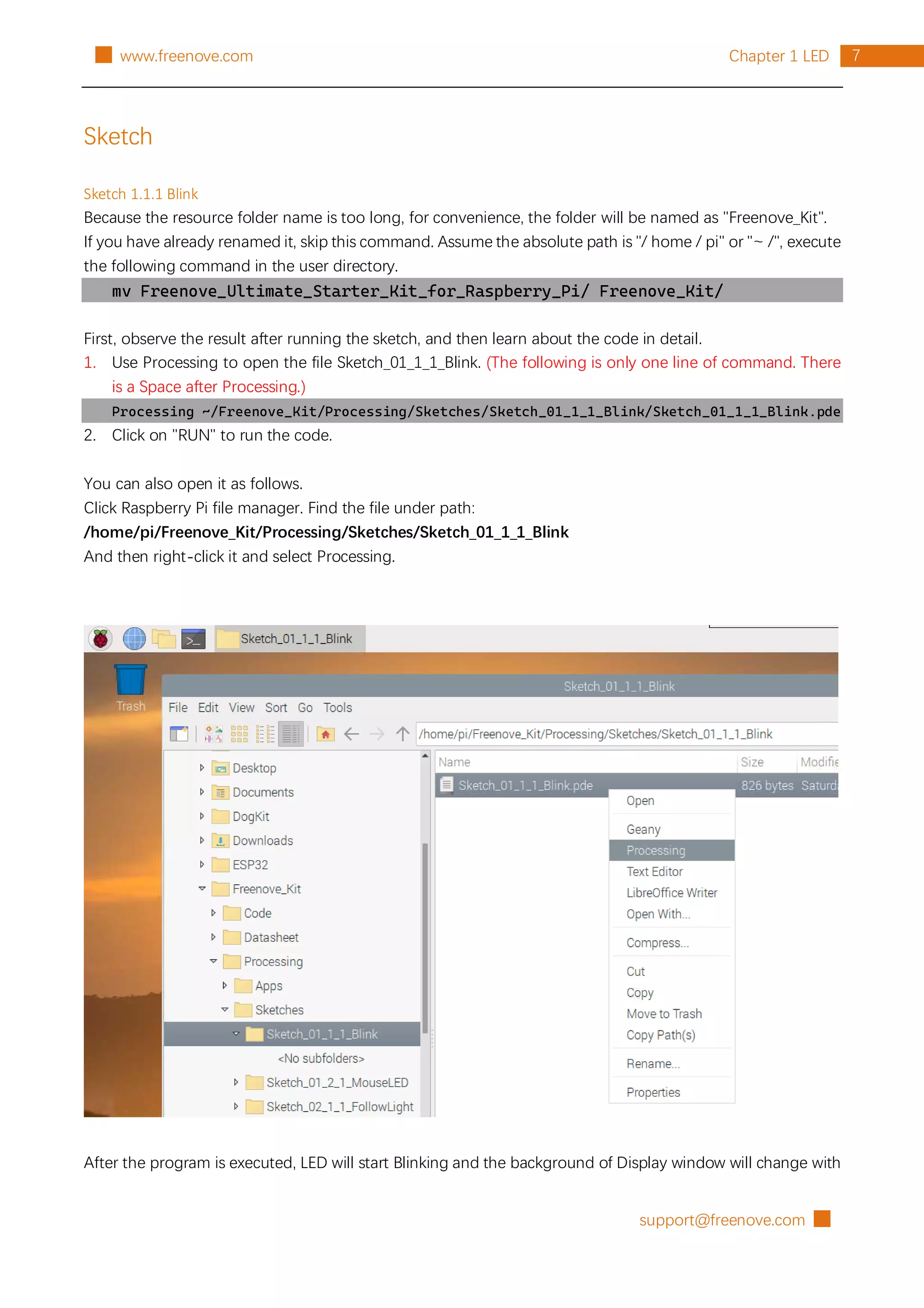 support@freenove.com █
7
Chapter 1 LED
█ www.freenove.com
Sketch
Sketch 1.1.1 Blink
Because the resource folder name is too long, for convenience, the folder will be named as "Freenove_Kit".
If you have already renamed it, skip this command. Assume the absolute path is "/ home / pi" or "~ /", execute
the following command in the user directory.
mv Freenove_Ultimate_Starter_Kit_for_Raspberry_Pi/ Freenove_Kit/
First, observe the result after running the sketch, and then learn about the code in detail.
1. Use Processing to open the file Sketch_01_1_1_Blink. (The following is only one line of command. There
is a Space after Processing.)
Processing ~/Freenove_Kit/Processing/Sketches/Sketch_01_1_1_Blink/Sketch_01_1_1_Blink.pde
2. Click on "RUN" to run the code.
You can also open it as follows.
Click Raspberry Pi file manager. Find the file under path:
/home/pi/Freenove_Kit/Processing/Sketches/Sketch_01_1_1_Blink
And then right-click it and select Processing.
After the program is executed, LED will start Blinking and the background of Display window will change with
 