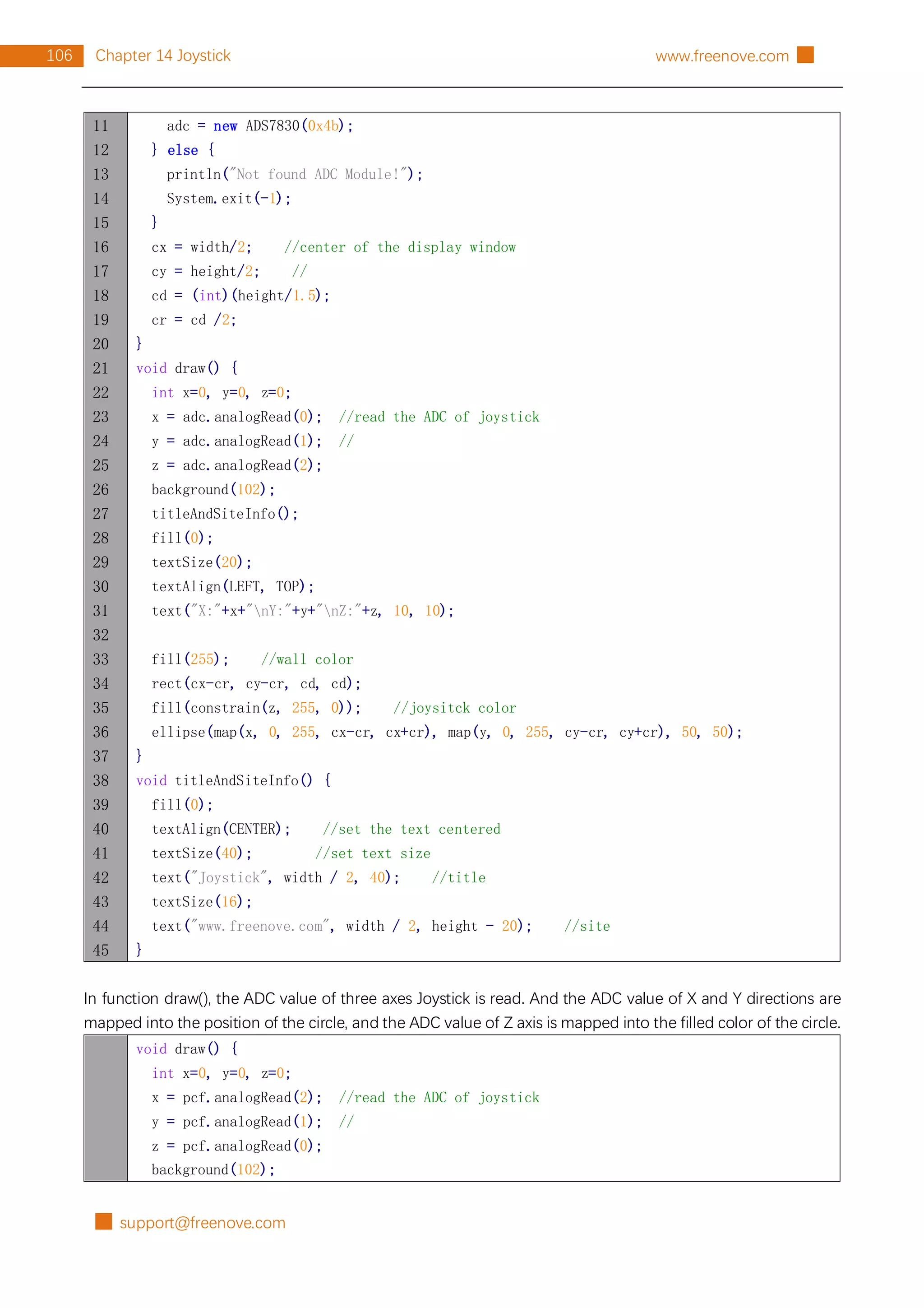 █ support@freenove.com
106 Chapter 14 Joystick www.freenove.com █
11
12
13
14
15
16
17
18
19
20
21
22
23
24
25
26
27
28
29
30
31
32
33
34
35
36
37
38
39
40
41
42
43
44
45
adc = new ADS7830(0x4b);
} else {
println("Not found ADC Module!");
System.exit(-1);
}
cx = width/2; //center of the display window
cy = height/2; //
cd = (int)(height/1.5);
cr = cd /2;
}
void draw() {
int x=0, y=0, z=0;
x = adc.analogRead(0); //read the ADC of joystick
y = adc.analogRead(1); //
z = adc.analogRead(2);
background(102);
titleAndSiteInfo();
fill(0);
textSize(20);
textAlign(LEFT, TOP);
text("X:"+x+"nY:"+y+"nZ:"+z, 10, 10);
fill(255); //wall color
rect(cx-cr, cy-cr, cd, cd);
fill(constrain(z, 255, 0)); //joysitck color
ellipse(map(x, 0, 255, cx-cr, cx+cr), map(y, 0, 255, cy-cr, cy+cr), 50, 50);
}
void titleAndSiteInfo() {
fill(0);
textAlign(CENTER); //set the text centered
textSize(40); //set text size
text("Joystick", width / 2, 40); //title
textSize(16);
text("www.freenove.com", width / 2, height - 20); //site
}
In function draw(), the ADC value of three axes Joystick is read. And the ADC value of X and Y directions are
mapped into the position of the circle, and the ADC value of Z axis is mapped into the filled color of the circle.
void draw() {
int x=0, y=0, z=0;
x = pcf.analogRead(2); //read the ADC of joystick
y = pcf.analogRead(1); //
z = pcf.analogRead(0);
background(102);
 