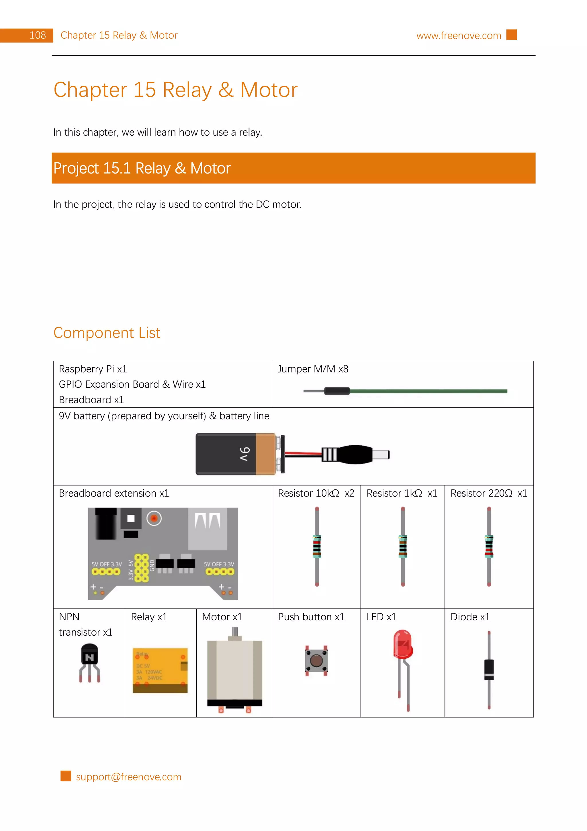 █ support@freenove.com
108 Chapter 15 Relay & Motor www.freenove.com █
Chapter 15 Relay & Motor
In this chapter, we will learn how to use a relay.
Project 15.1 Relay & Motor
In the project, the relay is used to control the DC motor.
Component List
Raspberry Pi x1
GPIO Expansion Board & Wire x1
Breadboard x1
Jumper M/M x8
9V battery (prepared by yourself) & battery line
Breadboard extension x1 Resistor 10kΩ x2 Resistor 1kΩ x1 Resistor 220Ω x1
NPN
transistor x1
Relay x1 Motor x1 Push button x1 LED x1 Diode x1
 