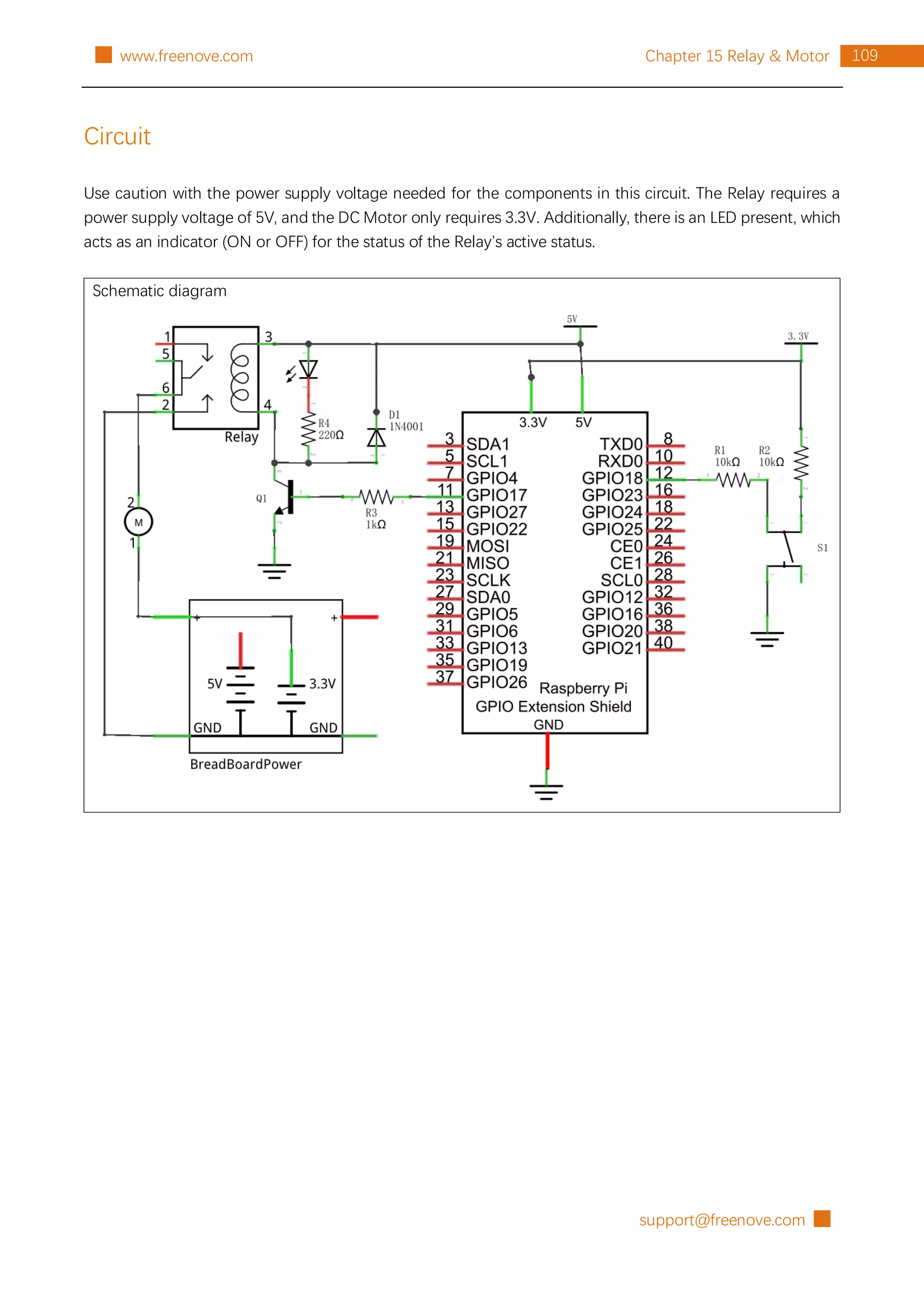support@freenove.com █
109
Chapter 15 Relay & Motor
█ www.freenove.com
Circuit
Use caution with the power supply voltage needed for the components in this circuit. The Relay requires a
power supply voltage of 5V, and the DC Motor only requires 3.3V. Additionally, there is an LED present, which
acts as an indicator (ON or OFF) for the status of the Relay’s active status.
Schematic diagram
 