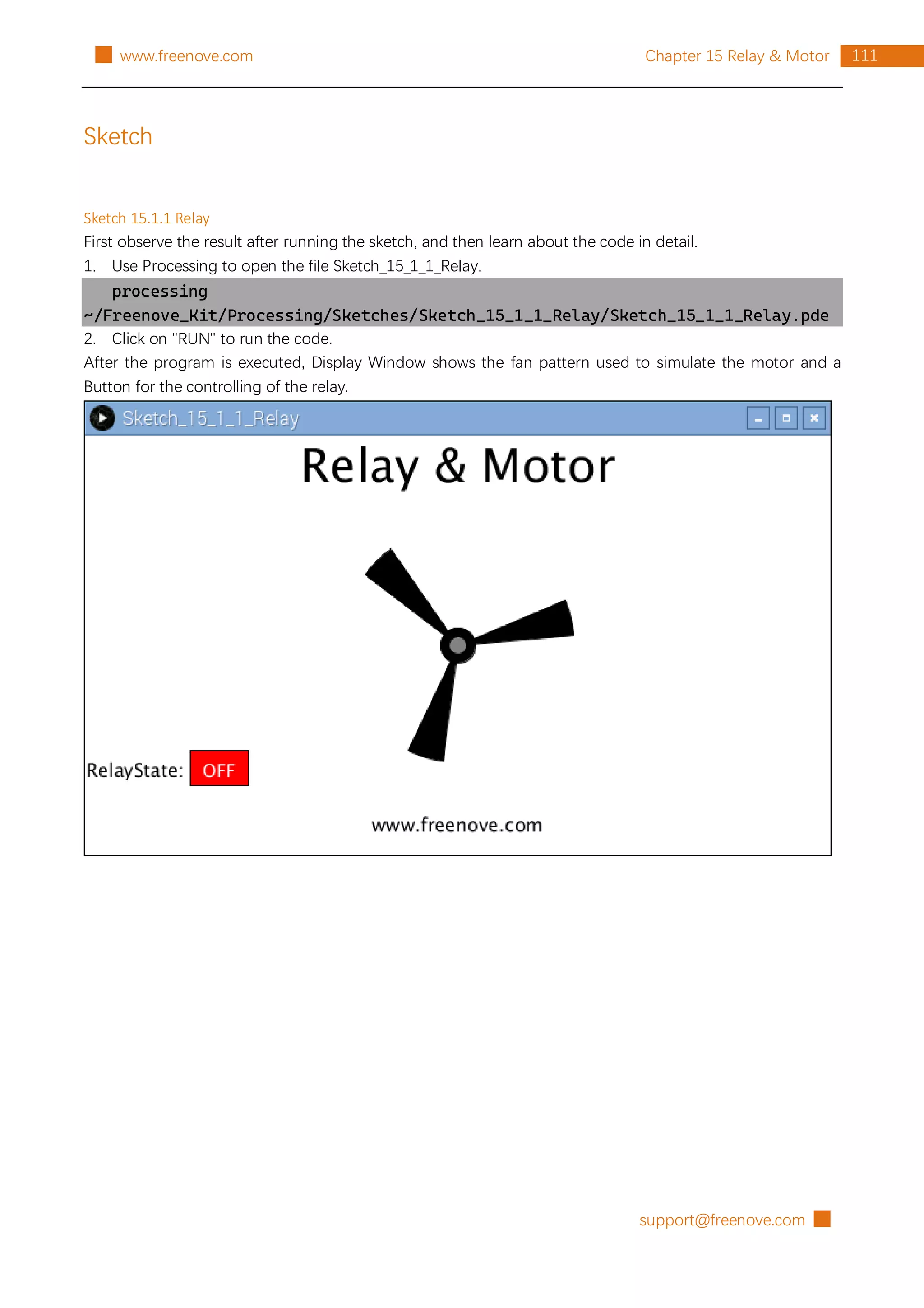 support@freenove.com █
111
Chapter 15 Relay & Motor
█ www.freenove.com
Sketch
Sketch 15.1.1 Relay
First observe the result after running the sketch, and then learn about the code in detail.
1. Use Processing to open the file Sketch_15_1_1_Relay.
processing
~/Freenove_Kit/Processing/Sketches/Sketch_15_1_1_Relay/Sketch_15_1_1_Relay.pde
2. Click on "RUN" to run the code.
After the program is executed, Display Window shows the fan pattern used to simulate the motor and a
Button for the controlling of the relay.
 
