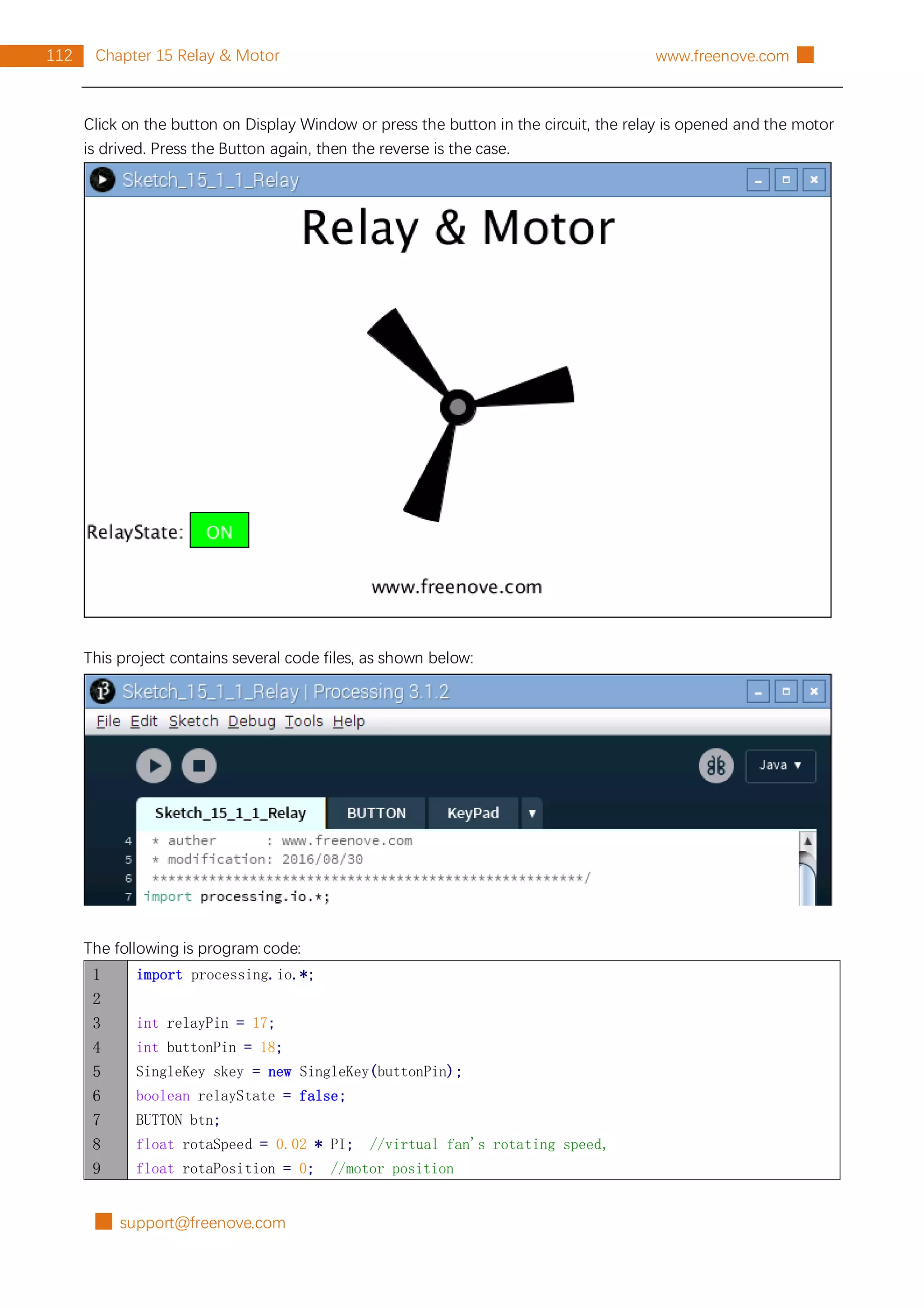 █ support@freenove.com
112 Chapter 15 Relay & Motor www.freenove.com █
Click on the button on Display Window or press the button in the circuit, the relay is opened and the motor
is drived. Press the Button again, then the reverse is the case.
This project contains several code files, as shown below:
The following is program code:
1
2
3
4
5
6
7
8
9
import processing.io.*;
int relayPin = 17;
int buttonPin = 18;
SingleKey skey = new SingleKey(buttonPin);
boolean relayState = false;
BUTTON btn;
float rotaSpeed = 0.02 * PI; //virtual fan's rotating speed,
float rotaPosition = 0; //motor position
 