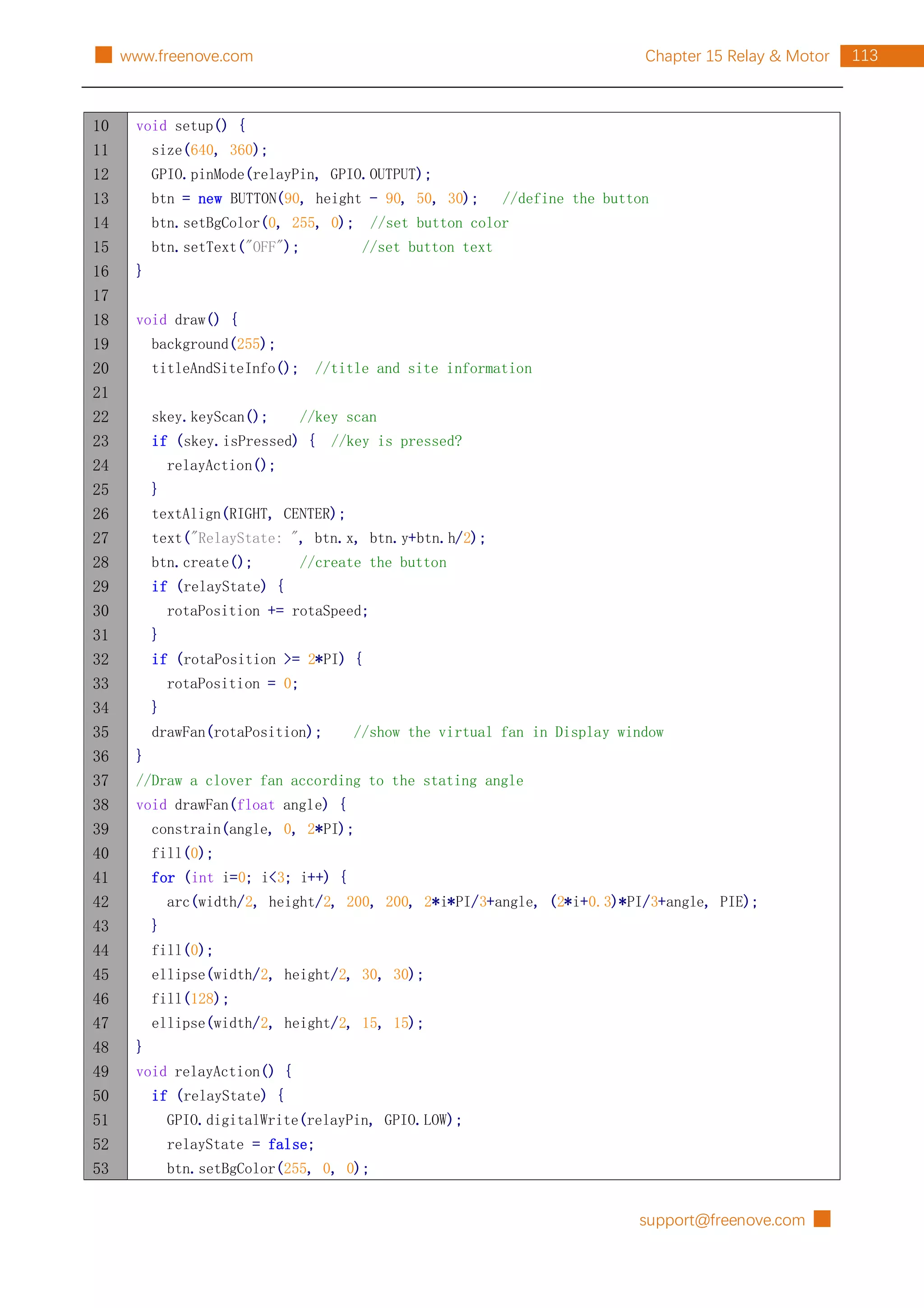 support@freenove.com █
113
Chapter 15 Relay & Motor
█ www.freenove.com
10
11
12
13
14
15
16
17
18
19
20
21
22
23
24
25
26
27
28
29
30
31
32
33
34
35
36
37
38
39
40
41
42
43
44
45
46
47
48
49
50
51
52
53
void setup() {
size(640, 360);
GPIO.pinMode(relayPin, GPIO.OUTPUT);
btn = new BUTTON(90, height - 90, 50, 30); //define the button
btn.setBgColor(0, 255, 0); //set button color
btn.setText("OFF"); //set button text
}
void draw() {
background(255);
titleAndSiteInfo(); //title and site information
skey.keyScan(); //key scan
if (skey.isPressed) { //key is pressed?
relayAction();
}
textAlign(RIGHT, CENTER);
text("RelayState: ", btn.x, btn.y+btn.h/2);
btn.create(); //create the button
if (relayState) {
rotaPosition += rotaSpeed;
}
if (rotaPosition >= 2*PI) {
rotaPosition = 0;
}
drawFan(rotaPosition); //show the virtual fan in Display window
}
//Draw a clover fan according to the stating angle
void drawFan(float angle) {
constrain(angle, 0, 2*PI);
fill(0);
for (int i=0; i<3; i++) {
arc(width/2, height/2, 200, 200, 2*i*PI/3+angle, (2*i+0.3)*PI/3+angle, PIE);
}
fill(0);
ellipse(width/2, height/2, 30, 30);
fill(128);
ellipse(width/2, height/2, 15, 15);
}
void relayAction() {
if (relayState) {
GPIO.digitalWrite(relayPin, GPIO.LOW);
relayState = false;
btn.setBgColor(255, 0, 0);
 
